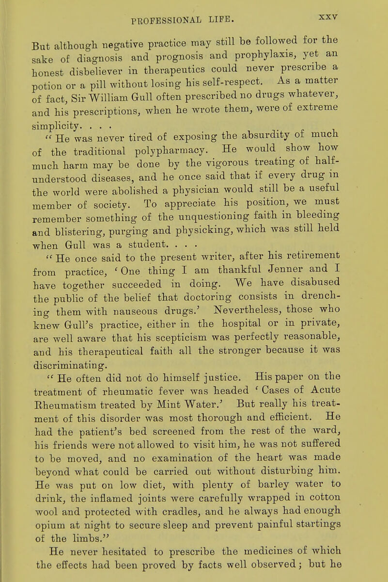 But although i^egative practice may still be followed for the sake of diagnosis and prognosis and prophylaxis, yet an honest disbeliever in therapeutics could never prescribe a potion or a pill without losing his self-respect. As a matter of fact, Sir William Gull often prescribed no drugs whatever, and his prescriptions, when he wrote them, were of extreme simplicity. ... He was never tired of exposing the absurdity of much of the traditional polypharmacy. He would show how much harm may be done by the vigorous treating of half- understood diseases, and he once said that if every drug in the world were abolished a physician would still be a useful member of society. To appreciate his position, we must remember something of the unquestioning faith in bleeding and blistering, purging and physicking, which was still held when Gull was a student. . . . He once said to the present writer, after his retirement from practice, 'One thing I am thankful Jenner and I have together succeeded in doing. We have disabused the public of the belief that doctoring consists in drench- ing them with nauseous drugs.' Nevertheless, those who knew Gull's practice, either in the hospital or in private, are well aware that his scepticism was perfectly reasonable, and his therapeutical faith all the stronger because it was discriminating. He often did not do himself justice. His paper on the treatment of rheumatic fever was headed ' Cases of Acute Eheumatism treated by Mint Water.' But really his treat- ment of this disorder was most thorough and efficient. He had the patient's bed screened from the rest of the ward, his friends were not allowed to visit him, he was not suffered to be moved, and no examination of the heart was made beyond what could be carried out without disturbing him. He was put on low diet, with plenty of barley water to drink, the inflamed joints were carefully wrapped in cotton wool and protected with cradles, and he always had enough opium at night to secure sleep and prevent painful startings of the limbs. He never hesitated to prescribe the medicines of which the effects had been proved by facts well observed; but he