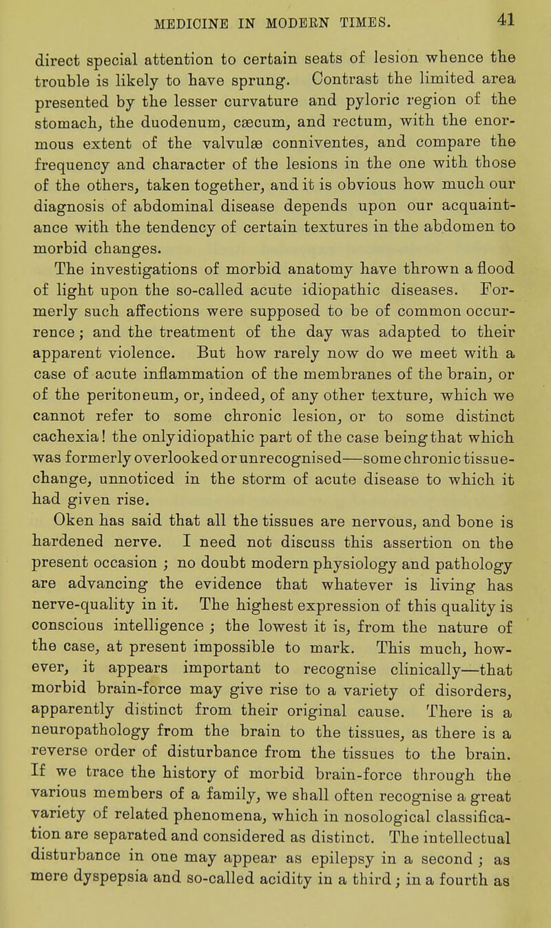direct special attention to certain seats of lesion whence the trouble is likely to have sprung. Contrast the limited area presented by the lesser curvature and pyloric region of the stomach, the duodenum, csecum, and rectum, with the enor- mous extent of the valvulae conniventes, and compare the frequency and character of the lesions in the one with those of the others, taken together, and it is obvious how much our diagnosis of abdominal disease depends upon our acquaint- ance with the tendency of certain textures in the abdomen to morbid changes. The investigations of morbid anatomy have thrown a flood of light upon the so-called acute idiopathic diseases. For- merly such affections were supposed to be of common occur- rence ; and the treatment of the day was adapted to their apparent violence. But how rarely now do we meet with a case of acute inflammation of the membranes of the brain, or of the peritoneum, or, indeed, of any other texture, which we cannot refer to some chronic lesion, or to some distinct cachexia! the onlyidiopathic part of the case beingthat which was formerly overlooked or unrecognised—some chronic tissue- change, unnoticed in the storm of acute disease to which it had given rise. Oken has said that all the tissues are nervous, and bone is hardened nerve. I need not discuss this assertion on the present occasion ; no doubt modern physiology and pathology are advancing the evidence that whatever is living has nerve-quality in it. The highest expression of this quality is conscious intelligence ; the lowest it is, from the nature of the case, at present impossible to mark. This much, how- ever, it appears important to recognise clinically—that morbid brain-force may give rise to a variety of disorders, apparently distinct from their original cause. There is a neuropathology from the brain to the tissues, as there is a reverse order of disturbance from the tissues to the brain. If we trace the history of morbid brain-force through the various members of a family, we shall often recognise a great variety of related phenomena, which in nosological classifica- tion are separated and considered as distinct. The intellectual disturbance in one may appear as epilepsy in a second ; as mere dyspepsia and so-called acidity in a third; in a fourth as