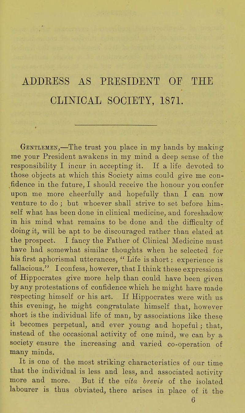 ADDEESS AS PRESIDENT OE THE CLINICAL SOCIETY, I87I. Gentlemen,—The trust you place in my hands by making' me your President awakens in my mind a deep sense of the responsibility I incur in accepting it. If a life devoted to those objects at which this Society aims could give me con- fidence in the future, I should receive the honour you confer upon me more cheerfully and hopefully than I can now venture to do ; but whoever shall strive to set before him- self what has been done in clinical medicine, and foreshadow in his mind what remains to be done and the difficulty of doing it, will be apt to be discouraged rather than elated at the prospect. I fancy the Father of Clinical Medicine must have had somewhat similar thoughts when he selected for his first aphorismal utterances, Life is short: experience is fallacious. I confess, however, that I think these expressions of Hippocrates give more help than could have been given by any protestations of confidence which he might have made respecting himself or his art. If Hippocrates wei-e with us this evening, he might congratulate himself that, however short is the individual life of man, by associations like these it becomes perpetual, and ever young and hopeful; that, instead of the occasional activity of one mind, we can by a. society ensure the increasing and varied co-operation of many minds. It is one of the most striking charactei'istics of our time that the individual is less and less, and associated activity more and more. But if the vita hrevis of the isolated labourer is thus obviated, there arises in place of it the 6
