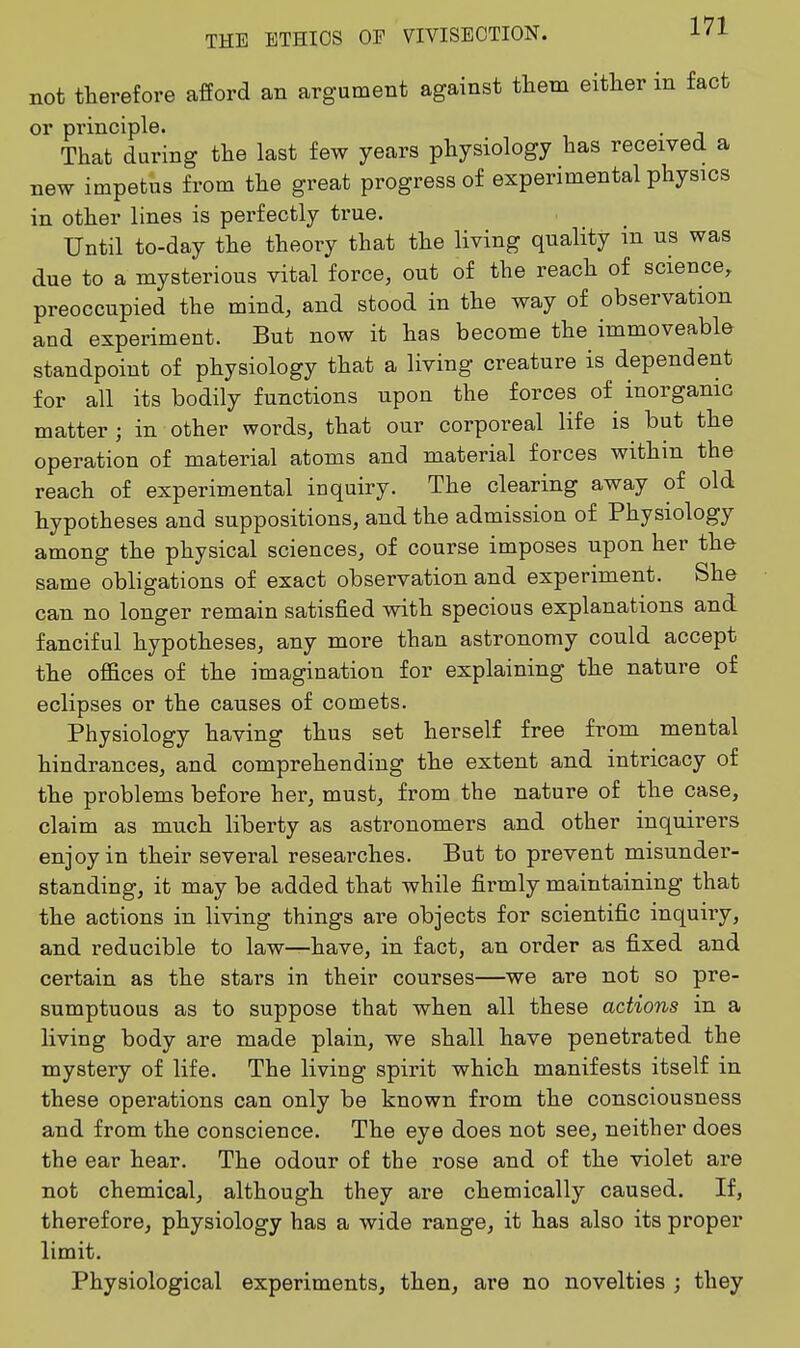 not therefore afford an argument against them either in fact or principle. . That during the last few years physiology has received a new impetus from the great progress of experimental physics in other lines is perfectly true. Until to-day the theory that the living quality in us was due to a mysterious vital force, out of the reach of science, preoccupied the mind, and stood in the way of observation aud experiment. But now it has become the immoveable standpoint of physiology that a living creature is dependent for all its bodily functions upon the forces of^ inorganic matter ; in other words, that our corporeal life is^ but the operation of material atoms and material forces within the reach of experimental inquiry. The clearing away of old hypotheses and suppositions, and the admission of Physiology among the physical sciences, of course imposes upon her th& same obligations of exact observation and experiment. She can no longer remain satisfied with specious explanations and fanciful hypotheses, any more than astronomy could accept the offices of the imagination for explaining the nature of eclipses or the causes of comets. Physiology having thus set herself free from mental hindrances, and comprehending the extent and intricacy of the problems before her, must, from the nature of the case, claim as much liberty as astronomers and other inquirers enjoy in their several researches. But to prevent misunder- standing, it may be added that while firmly maintaining that the actions in living things are objects for scientific inquiiy, and reducible to law—have, in fact, an order as fixed and certain as the stars in their courses—we are not so pre- sumptuous as to suppose that when all these actions in a living body are made plain, we shall have penetrated the mystery of life. The living spirit which manifests itself in these operations can only be known from the consciousness and from the conscience. The eye does not see, neither does the ear hear. The odour of the rose and of the violet are not chemical, although they are chemically caused. If, therefore, physiology has a wide range, it has also its proper limit. Physiological experiments, then, are no novelties ; they