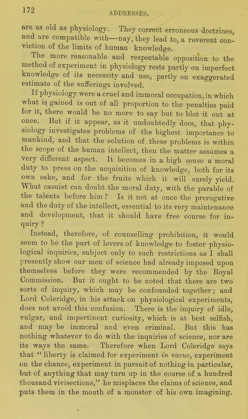 ADDRESSES. are as old as physiology. They correct erroneous doctrines, and are compatible with—nay, they lead to, a reverent con- viction of the limits of human knowledge. The more reasonable and respectable opposition to the method of experiment in physiology rests partly on imperfect knowledge of its necessity and use, partly on exaggerated estimate of the sufferings involved. If physiology were a cruel and immoral occupation, in which what is gained is out of all proportion to the penalties paid for it, there would be no more to say but to blot it out at once. But if it appear, as it undoubtedly does, that phy- siology investigates problems of the highest importance to mankind, and that the solution of. these problems is within the scope of the human intellect, then the matter assumes a very different aspect. It becomes in a high sense a moral duty to press on the acquisition of knowledge, both for its own sake, and for the fruits which it will surely yield. What casuist can doubt the moral duty, with the parable of the talents before him ? Is it not at once the prerogative and the duty of the intellect, essential to its very maintenance and development, that it should have free course for in- quiry ? Instead, therefore, of counselling prohibition, it would seem to be the part of lovers of knowledge to foster physio- logical inquiries, subject only to such restrictions as I shall presently show our men of science had already imposed upon themselves before they were recommended by the Eoyal Commission. But it ought to be noted that there are two sorts of inquiry, which may be confounded together; and Lord Coleridge, in his attack on physiological experiments, does not avoid this confusion. There is the inquiry of idle, vulgar, and impertinent curiosity, which is at best selfish, and may be immoral and even criminal. But this has nothing whatever to do with the inquiries of science, nor are its ways the same. Therefore when Lord Coleridge says that  liberty is claimed for experiment in vacuo, experiment on the chance, experiment in pursuit of nothing in particular, but of anything that may turn up in the course of a hundred thousand vivisections,'' he misplaces the claims of science, and puts them in the mouth of a monster of his own imagining.