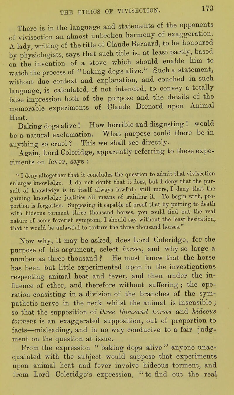 There is in tlie language and statements of the opponents of vivisection an almost unbroken harmony of exaggeration. A lady, writing of the title of Claude Bernard, to be honoured by physiologists, says that such title is, at least partly, based on the invention of a stove which should enable him to watch the process of baking dogs alive. Such a statement, without due context and explanation, and couched in such language, is calculated, if not intended, to convey a totally false impression both of the purpose and the details of the memorable experiments of Claude Bernard upon Animal Heat. Baking dogs alive ! How horrible and disgusting ! would be a natural exclamation. What purpose could there be in anything so cruel ? This we shall see directly. Again, Lord Coleridge, apparently referring to these expe- riments on fever, says :  I deny altogether that it concludes the question to admit that vivisection enlarges knowledge. I do not doubt that it does, but I deny that the pur- suit of knowledge is in itself always lawful; still more, I deny that the gaining knowledge justifies all means of gaining it. To begin with, pro- portion is forgotten. Supposing it capable of proof that by putting to death with hideous torment three thousand horses, you could find out the real nature of some feverish symptom, I should say without the least hesitation, that it would be unlawful to torture the three thousand horses. Now why, it may be asked, does Lord Coleridge, for the purpose of his argument, select horses, and why so large a number as three thousand ? He must know that the horse has been but little experimented upon in the investigations respecting animal heat and fever, and then under the in- fluence of ether, and therefore without suffering ; the ope- ration consisting in a division of the branches of the sym- pathetic nerve in the neck whilst the animal is insensible ; so that the supposition of three thousand horses and hideous torment is an exaggerated supposition, out of proportion to facts—misleading, and in no way conducive to a fair judg- ment on the question at issue. From the expression  baking dogs alive  anyone unac- quainted with the subject would suppose that experiments upon animal heat and fever involve hideous torment, and from Lord Coleridge's expression,  to find out the real