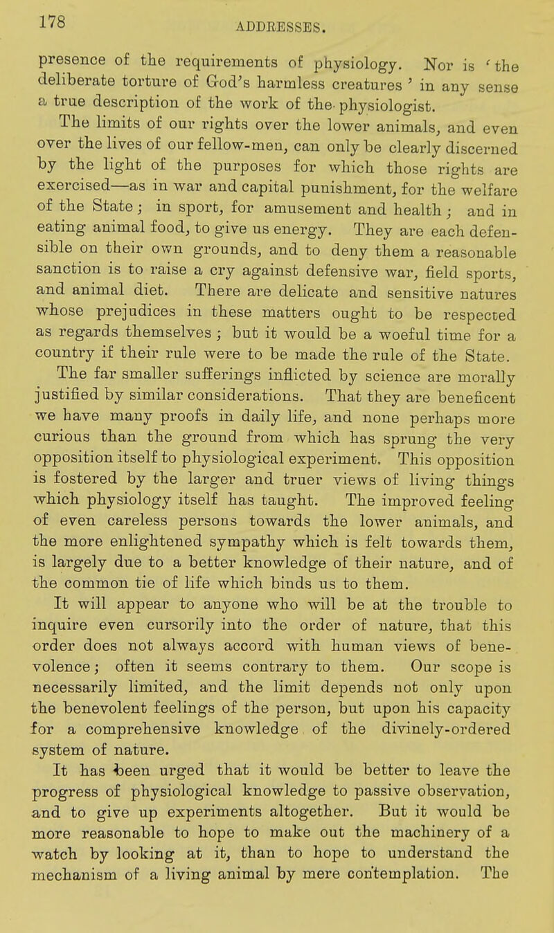 ADDEESSES. presence of the requirements of physiology. Nor is 'the deliberate torture of God's harmless creatures ' in any sense a true description of the work of the. physiologist. The limits of our rights over the lower animals, and even over the lives of our fellow-men, can only be clearly discerned by the light of the purposes for which those rights are exercised—as in war and capital punishment, for the welfare of the State; in sport, for amusement and health; and in eating animal food, to give us energy. They are each defen- sible on their own grounds, and to deny them a reasonable sanction is to raise a cry against defensive war, field sports, and animal diet. There are delicate and sensitive natures whose prejudices in these matters ought to be respected as regards themselves ; but it would be a woeful time for a country if their rule were to be made the rule of the State. The far smaller sufferings inflicted by science are morally justified by similar considerations. That they are beneficent we have many proofs in daily life, and none perhaps more curious than the ground from which has sprung the very opposition itself to physiological experiment. This opposition is fostered by the larger and truer views of living things which physiology itself has taught. The improved feeling of even careless pei'sons towards the lower animals, and the more enlightened sympathy which is felt towards them, is largely due to a better knowledge of their nature, and of the common tie of life which binds us to them. It will appear to anyone who will be at the trouble to inquire even cursorily into the order of nature, that this order does not always accord with human views of bene- volence ; often it seems contrary to them. Our scope is necessarily limited, and the limit depends not only upon the benevolent feelings of the person, but upon his capacity for a comprehensive knowledge of the divinely-ordered system of nature. It has ^een urged that it would be better to leave the progress of physiological knowledge to passive observation, and to give up experiments altogether. But it would be more reasonable to hope to make out the machinery of a watch by looking at it, than to hope to understand the mechanism of a living animal by mere contemplation. The