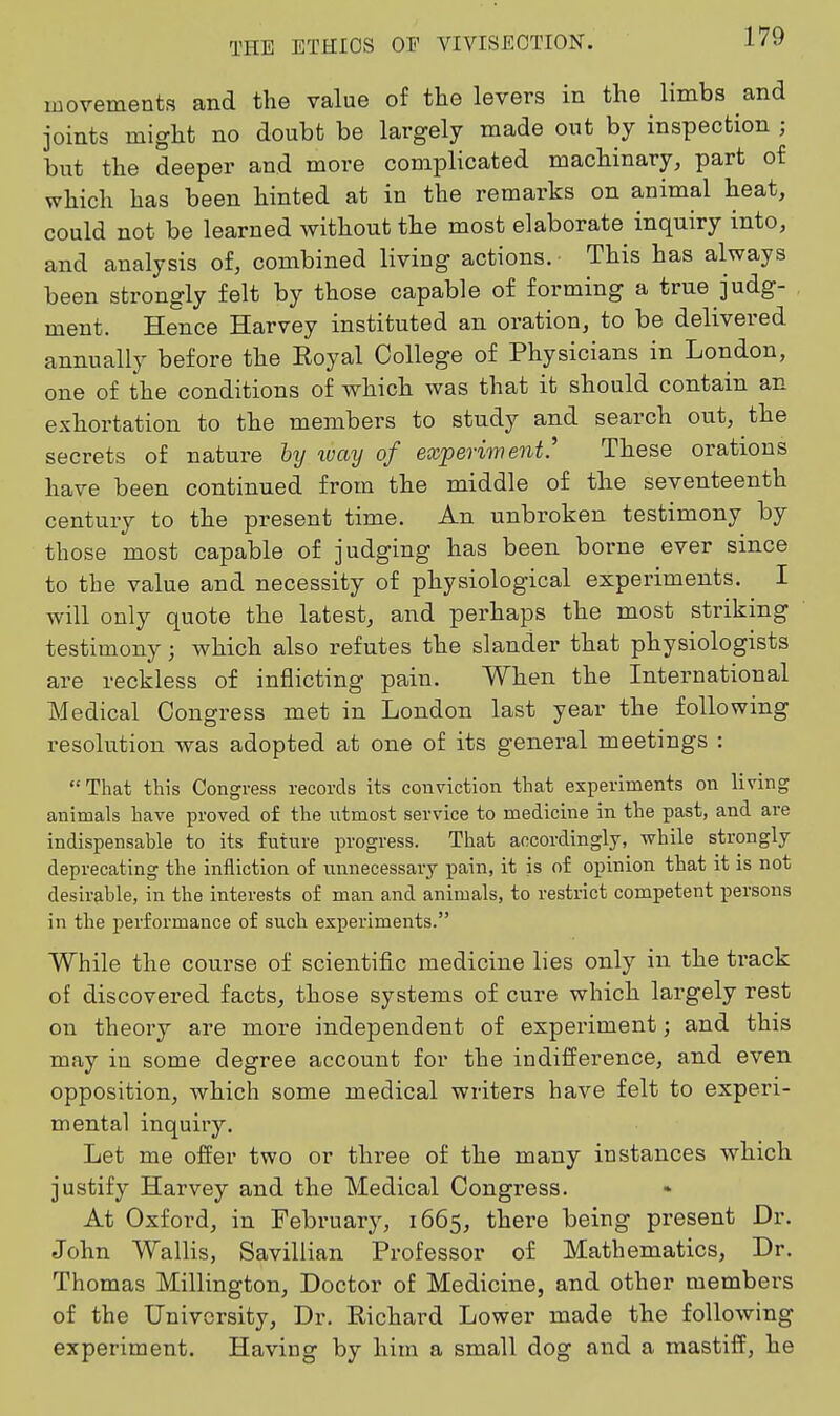 movements and the value of the levers in the limbs and joints might no doubt be largely made out by inspection ; but the deeper and more complicated machinary, part of which has been hinted at in the remarks on animal heat, could not be learned without the most elaborate inquiry into, and analysis of, combined living actions. • This has always been strongly felt by those capable of forming a true judg- ment. Hence Harvey instituted an oration, to be delivered annually before the Royal College of Physicians in London, one of the conditions of which was that it should contain an exhortation to the members to study and search out, the secrets of nature hy ivay of experiment.' These orations have been continued from the middle of the seventeenth century to the present time. An unbroken testimony by those most capable of judging has been borne ever since to the value and necessity of physiological experiments. I will only quote the latest, and perhaps the most striking testimony; which also refutes the slander that physiologists are reckless of inflicting pain. When the International Medical Congress met in London last year the following resolution was adopted at one of its general meetings : That this Congress records its conviction that experiments on living animals have proved of the utmost service to medicine in the past, and are indispensable to its future progress. That accordingly, while strongly deprecating the infliction of unnecessary pain, it is of opinion that it is not desirable, in the interests of man and animals, to restrict competent persons in the performance of such experiments. While the course of scientific medicine lies only in the ti'ack of discovered facts, those systems of cure which largely rest on theoiy are more independent of experiment; and this may in some degree account for the indifference, and even opposition, which some medical writers have felt to experi- mental inquiry. Let me offer two or three of the many instances which justify Harvey and the Medical Congress. At Oxford, in Febi'uary, 1665, there being present Dr. John Wallis, Savillian Professor of Mathematics, Dr. Thomas Millington, Doctor of Medicine, and other members of the tJnivGrsity, Dr. Richard Lower made the following experiment. Having by him a small dog and a mastiff, he