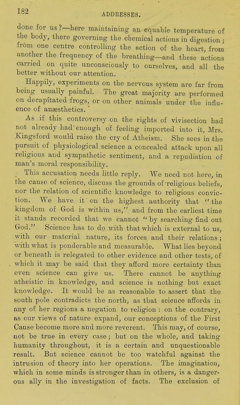 ADDRESSES. done for us ?—here maintaining an equable temperature of the body, there governing the chemical actions in digestion ; from one centre controlling the action of the heart, from another the frequency of the breathing—and these actions carried on quite unconsciously to ourselves, and all the better without our attention. Happily, experiments on the nervous system are far from being usually painful. The great majority are performed on decapitated frogs, or on other animals under the influ- ence of auEesthetics. ' As if this controversy on the rights of vivisection had not already had enough of feeling imported into it, Mrs. Kingsford would raise the cry of Atheism. She sees in -the pursuit of physiological science a concealed attack upon all religious and sympathetic sentiment, and a repudiation of man^s moral responsibility. _ This accusation needs little reply. We need not here, in the cause of science, discuss the grounds of-religious beliefs, nor the relation of scientific knowledge to religious convic- tion. We have if on the highest . authority that 'the kingdom of God is within us, and from the earliest time it stands recorded that we cannot  by searching find out God. Science has to do with that which is external to us, with our material nature, its forces and their relations; with what is ponderable and measurable. What lies beyond or beneath is relegated to other evidence and other tests, of which it may be said that they afford more certainty than even science can give us. There cannot be anything atheistic in knowledge, and science is nothing but exact knowledge. It would be as reasonable to assert that the south pole contradicts the north, as that science affords in any of her regions a negation to religion : on the contraiy, as our views of nature expand, our conceptions of the First Cause become more and more reverent. This may, of course, not be true in every case; but on the whole, and taking humanity throughout, it is a certain and unquestionable result. But science cannot be too watchful against the intrusion of theory into her operations. The imagination, which in some minds is stronger than in others, is a danger- ous ally in the investigation of facts. The exclusion of