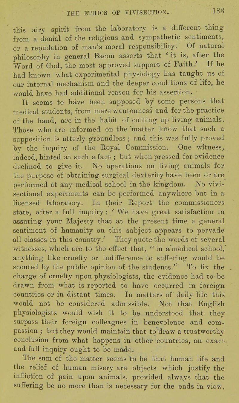 this airy spirit from the laboratory is a different thing from a denial of the religious and sympathetic sentiments, or a repudation of man's moral responsibility. Of natural philosophy in general Bacon asserts that ' it is, after the Word of God, the most approved support of Faith.' If he had known what experimental physiology has taught us of our internal mechanism and the deeper conditions of life, he would have had additional reason for his assertion. • It seems to have been supposed by some persons that medical students, from mere wantonness and for the practice of the hand, are in the habit of cutting up living animals. Those who are informed on the matter know that such a supposition is utterly, groundless ; and this was fully proved by the inquii'y of the Eoyal Commission. One witness, indeed, hinted at such a fact; but when pressed for evidence declined to give it. No operations on living animals for the purpose of obtaining surgical dexterity have been or are_ performed at any- medical school in the kingdom. No vivi- sectional experiments can be performed anywhere but in a licensed laboratoi-y. .In their Report' the commissioners state, after a full inquiry : ' We have great satisfaction in assuring your Majesty that at the present time a general sentiment of humanity on this subject appears to pervade all classes in this couutiy. They quote the words of several witnesses, which are to the effect that,  in a medical school, anything like cruelty or indifference to suffering would 'be scouted by the public opinion of the students.'' To fix the charge of cruelty upon physiologists, the evidence had to- be drawn from what is reported to have occurred in foreign countries or in distant times. In matters of daily life this would not be considered admissible. Not that English physiologists would wish it to be understood that they surpass their foreign colleagues in benevolence and com- passion ; but they would maintain that to draw a trustworthy conclusion from what happens in other countries, an exact- and full inquiry ought to be made. The sum of the matter seems to be that human life and the relief of human misery are objects which justify the infliction of pain upon animals, provided always that the suffering be no more than is necessary for the ends in view.