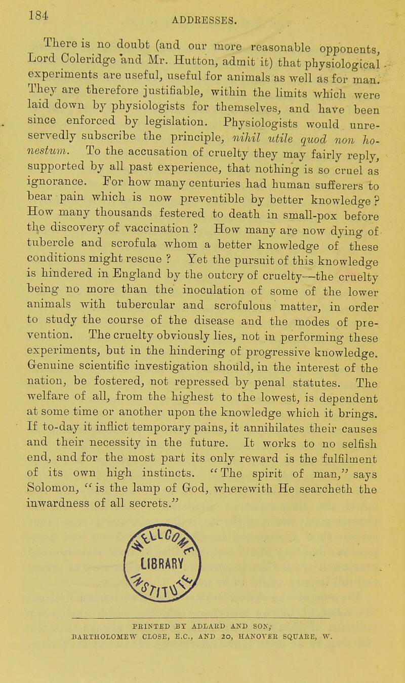 1^4' ADDRESSES. There is no doubt (and our more reasonable opponents, Lord Coleridge and Mr. Button, admit it) tliat physiological experiments are useful, useful for animals as well as for maa; They are therefore justifiable, within the limits which were laid down by physiologists for themselves, and have been since enforced by legislation. Physiologists would unre- servedly subscribe the principle, nihil utile quod non ho- nestum. To the accusation of cruelty they may fairly reply, supported by all past experience, that nothing is so cruel as ignorance. For how many centuries had human sufferers to bear pain which is now preventible by better knowledge? How many thousands festered to death in small-pox before the discovery of vaccination ? How many are now dying of tubercle and scrofula whom a better knowledge of these conditions might rescue ? Yet the pursuit of this knowledge is hindered in England by the outcry of cruelty—the cruelty being no more than the inoculation of some of the lower animals with tubercular and scrofulous matter, in order to study the course of the disease and the modes of pre- vention. The cruelty obviously lies, not in performing these experiments, but in the hindering of progressive knowledge. G-enuine scientific investigation should, in the interest of the nation, be fostered, not repressed by penal statutes. The welfare of all, from the highest to the lowest, is dependent at some time or another upon the knowledge which it brings. If to-day it inflict temporary pains, it annihilates their causes and their necessity in the future. It works to no selfish end, and for the most part its only reward is the fulfilment of its own high instincts.  The spirit of man, says Solomon,  is the lamp of Grod, wherewith He searcheth the inwardness of all secrets. IIBRARV PEINTED BT ADLAliP AND SON; BAKTHOIOMEW CLOSE, E.C., AND 20, HANOVfiE SQXTAEE, W.
