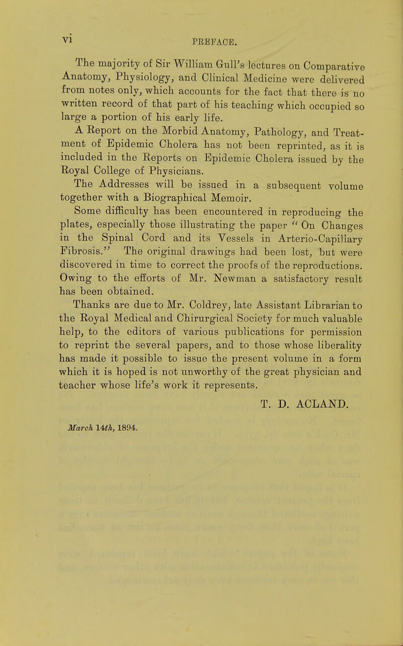 PRBPAOE. The majority of Sir William GulFs lectures on Comparative Anatomy, Physiology, and Clinical Medicine were delivered from notes only, which accounts for the fact that there is no written record of that part of his teaching which occupied so large a portion of his early life. A Report on the Morbid Anatomy, Pathology, and Treat- ment of Epidemic Cholera has not been reprinted, as it is included in the Reports on Epidemic Cholera issued by the Royal College of Physicians. The Addresses will be issued in a subsequent volume together with a Biographical Memoir. Some difficulty has been encountered in reproducing the plates, especially those illustrating the paper  On Changes in the Spinal Cord and its Vessels in Arterio-Capiliary Fibrosis. The original drawings had been lost, but were discovered in time to correct the proofs of the reproductions. Owing to the efforts of Mr. Newman a satisfactory i-esult has been obtained. Thanks are due to Mr. Coldrey, late Assistant Librarian to the Royal Medical and Chirurgical Society for much valuable help, to the editors of various publications for permission to reprint the several papers, and to those whose liberality has made it possible to issue the present volume in a form which it is hoped is not unworthy of the great physician and teacher whose life's work it represents. T. D. ACLAND. March Uth, 1894.