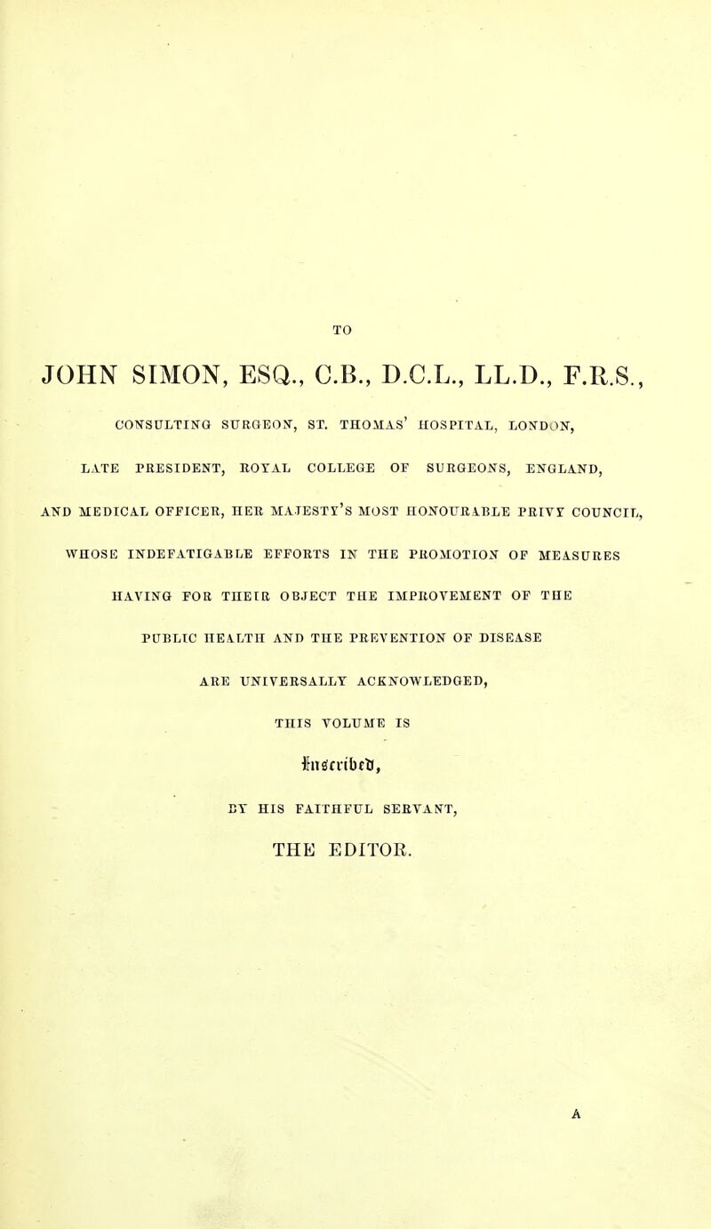 TO JOHN SIMON, ESQ., C.B., D.C.L., LL.D., F.R.S., CONSULTING STTRaEON, ST. THOMAS' HOSPITAL, LONDON, LATE PRESIDENT, EOTAL COLLEGE OF SURGEONS, ENGLAND, AND MEDICAL OFFICER, HER MATESTl'S MOST HONOURiBLE PEIVT COUNCIL, WHOSE INDEFATIGABLE EFFORTS IX THE PROMOTION OF MEASURES HAVING FOR THEIR OBJECT THE IMPROVEMENT OF THE PUBLIC HEALTH AND THE PREVENTION OF DISEASE ARE UNIVERSALLY ACKNOWLEDGED, THIS VOLUME IS ET HIS FAITHFUL SERVANT, THE EDITOR. A
