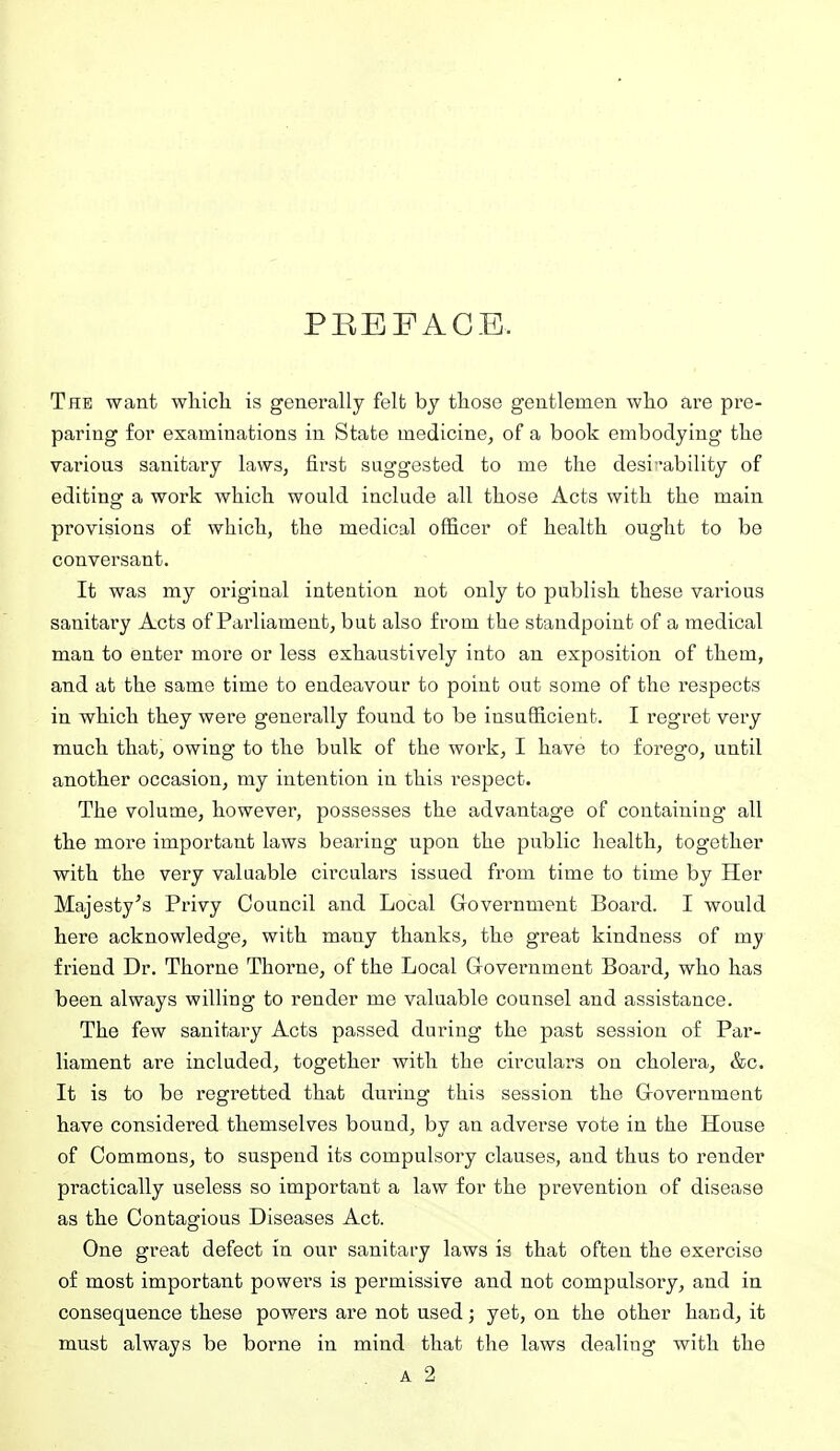 PEEFAGE. The want whicli is generally felt by those gentlemen who are pre- paring for examinations in State medicine^ of a book embodying the various sanitary laws, first suggested to me the desit'ability of editing a work which would include all those Acts with the main provisions of which, the medical officer of health ought to be conversant. It was my original intention not only to publish these various sanitary Acts of Parliament, but also from the standpoint of a medical man to enter more or less exhaustively into an exposition of them, and at the same time to endeavour to point out some of the respects in which they were generally found to be insufficient. I regret very much that, owing to the bulk of the work, I have to forego, until another occasion, my intention in this respect. The volume, however, possesses the advantage of containing all the more important laws bearing' upon the public health, together with the very valuable cixculars issued from time to time by Her Majesty's Privy Council and Local Government Board. I would here acknowledge, with many thanks, the great kindness of my friend Dr. Thorne Thorne, of the Local Grovernment Board, who has been always willing to render me valuable counsel and assistance. The few sanitary Acts passed during the past session of Par- liament are included, together with the circulars on cholera, &c. It is to be regretted that dm-ing this session the Grovernment have considered themselves bound, by an adverse vote in the House of Commons, to suspend its compulsory clauses, and thus to render practically useless so important a law for the prevention of disease as the Contagious Diseases Act. One great defect in our sanitary laws is that often the exercise of most important powers is permissive and not compulsory, and in consequence these powers are not used; yet, on the other hand, it must always be borne in mind that the laws dealing with the