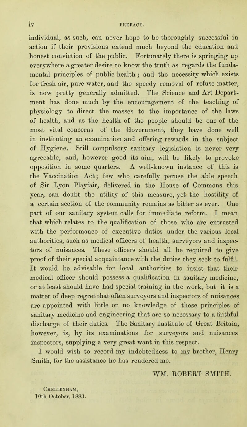 individaal; as sucli, can never hope to be thoroughly successful in action if their provisions extend much beyond the education and honest conviction of the public. Fortunately there is springing up everywhere a greater desire to know the truth as regards the funda- mental principles of public health ; and the necessity which exists for fresh air, pure water, and the speedy removal of refuse matter, is now pretty generally admitted. The Science and Art Depart- ment has done much by the encouragement of the teaching of physiology to direct the masses to the importance of the laws of health, and as the health of the people should be one of the most vital concerns of the Government, they have done well in instituting an examination and offering rewards in the subject of Hygiene. Still compulsory sanitary legislation is never very agreeable, and, however good its aim, will be likely to provoke opposition in some quarters. A well-known instance of this is the Vaccination Act; few who carefully peruse the able speech of Sir Lyon Playfair, delivered in the House of Commons this year, can doubt the utility of this measure, yet the hostility of a certain section of the community remains as bitter as ever. One part of our sanitary system calls for immadiate reform. I mean that which relates to the qualification of those who are entrusted with the performance of executive duties under the various local authorities, such as medical officers of health, surveyors and inspec- tors of nuisances. These officers should all be required to give proof of their special acquaintance with the duties they seek to fulfil. It would be advisable for local authorities to insist that their medical officer should possess a qualification in sanitary medicine, or at least should have had special training in the work, but it is a matter of deep regret that often surveyors and inspectors of nuisances are appointed with little or no knowledge of those principles of sanitary medicine and engineering that are so necessary to a faithful discharge of their duties. The Sanitary Institute of Great Britain, however, is, by its examinations for surveyors and nuisances inspectors, supplying a very great want in this respect. I would wish to record my indebtedness to my brother, Henry Smith, for the assistance he has rendered me. WM. ROBERT SMITH. Cheltenham, 10th October, 1883.