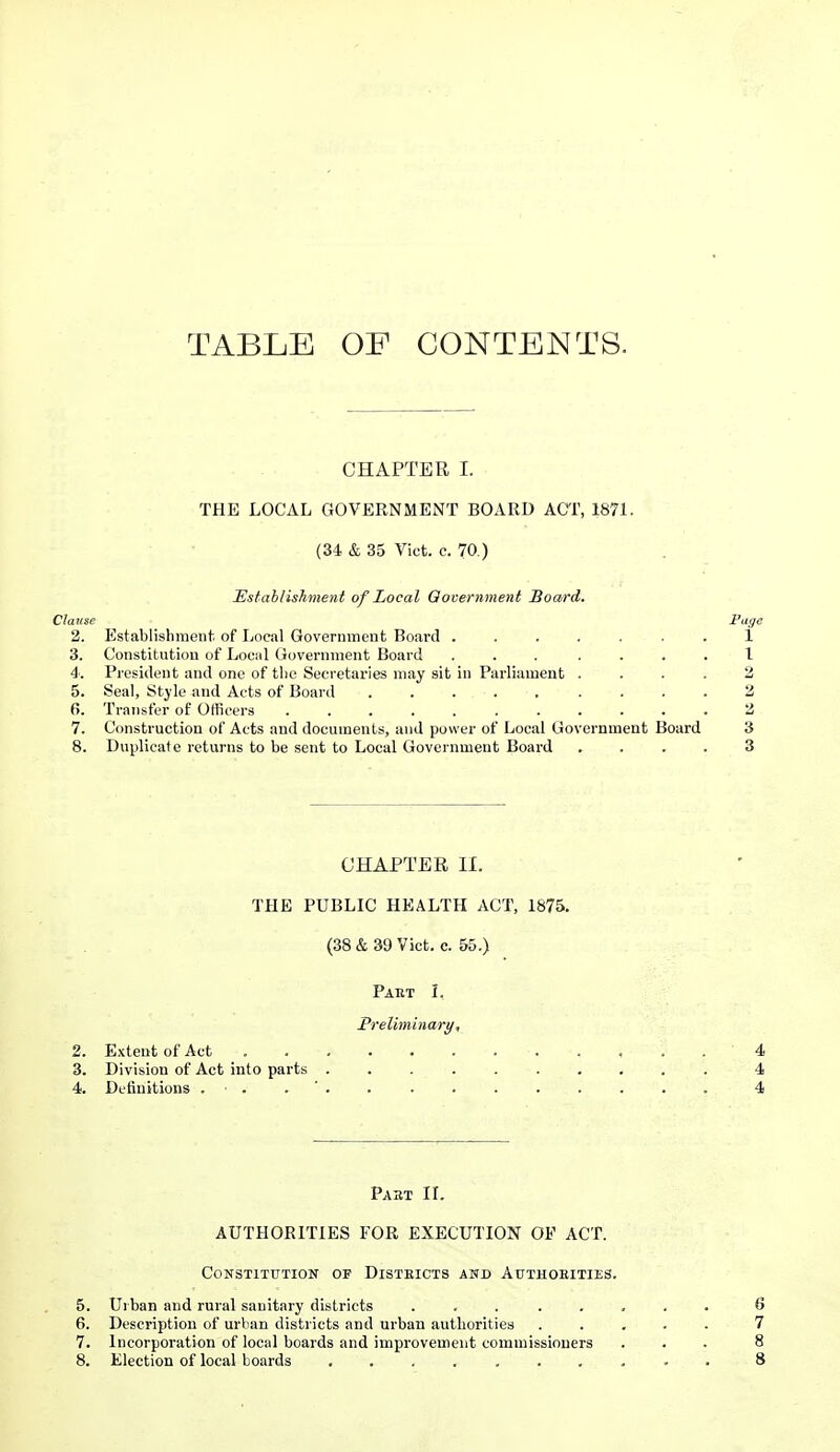 TABLE OF CONTENTS. CHAPTER I. THE LOCAL GOVERNMENT BOARD ACT, 1871. (34 & 35 Vict. c. 70.) Establishment of Local Qovernment Board. Clause Piige 2. Establishment of Local Government Board ....... 1 3. Constitution of Lociil Government Board ... .... 1 4: Pi-osident and one of tlic Secretaries may sit in Parliament .... 2 5. Seal, Style and Acts of Board 2 6. Transfer of Officers ........... 2 7. Construction of Acts and documents, and power of Local Government Board 3 8. Duplicate returns to be sent to Local Government Board .... 3 CHAPTER II. THE PUBLIC HEALTH ACT, 1875. (38 & 39 Vict. c. 55.) Paet I. Preliminary, 2. Extent of Act , . . 4 3. Division of Act into parts 4 4. Definitions . . . ' . . . 4 Pabt ir. AUTHORITIES FOR EXECUTION OF ACT. Constitution of Disteicts and Authoeities. 5. Uiban and rural sanitary districts ........ 6 6. Description of urban districts and urban authorities ..... 7 7. Incorporation of local boards and improvement commissioners ... 8 8. Election of local boards .......... 8