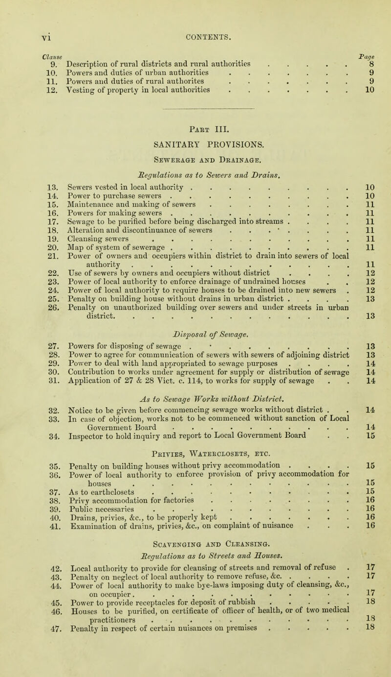 Clause Fage 9. Description of rural districts and rnral authorities 8 10. Powers and duties of uvbiui authorities ....... 9 11. Powers and duties of rural authorites ....... 9 12. Vesting of property in local authorities 10 Past III. SANITARY PROVISIONS. Seweeage and Deainage. Regulations as to Sewers and Drains. 13. Sewers vested in local authority 10 14. Power to purchase sewers 10 15. Maintenance and making of sewers ........ 11 16. Powers for making sewers .......... 11 17. Sewage to be purified before being discharged into streams .... 11 18. Alteration and discontinuance of sewers . . . • . . . . 11 19. Cleansing sewers .11 20. Map of system of sewerage . 11 21. Power of owners and occupiers within district to drain into sewers of local authority ............ 11 22. Use of sewers by owners and occupiers without district .... 12 23. Power of local authority to enforce drainage of undrained houses . . 12 24. Power of local authority to require houses to be drained into new sewers . 12 25. Penalty on building house without drains in urban district ... .13 26. Penalty on unauthorized building over sewers and under streets in urban district 13 Disposal of Sewage. 27. Powers for disposing of sewage ......... 13 28. Power to agree for communication of sewers with sewers of adjoining district 13 29. Power to deal with land appropriated to sewage purposes .... 14 30. Contribution to works under agreement for supply or distribution of sewage 14 31. Application of 27 & 28 Vict. c. 114, to works for supply of sewage . . 14 As to Sewage Works without District, 32. Notice to be given before commencing sewage works without district . . 14 33. In case of objection, works not to be commenced without sanction of Local Government Board 14 34. Inspector to hold inquiry and report to Local Government Board . . 15 Pbities, Wateeceosets, etc. 35. Penalty on building houses without privy accommodation .... 15 36. Power of local authority to enforce provision of privy accommodation for houses . . . ■ . ..... . . 15 37. As to earthclosets ........... 15 38. Privy accommodation for factories 16 39. Public necessaries ........... 16 40. Drains, privies, &c., to be properly kept 16 41. Examination of drains, privies, &c., on complaint of nuisance ... 16 Scavenging and Cleansing. Regulations as to Streets and Houses. 42. Local authority to provide for cleansing of streets and removal of refuse . 17 43. Penalty on neglect of local authority to remove refuse, &c. . . _ . . 17 44. Power of local authority to make bye-laws imposing duty of cleansing, &c., on occupier ............ 17 45. Power to provide receptacles for deposit of rubbish 18 46. Houses to be purified, on certificate of officer of health, or of two medical practitioners .... ....... 18 47. Penalty in respect of certain nuisances on premises 18