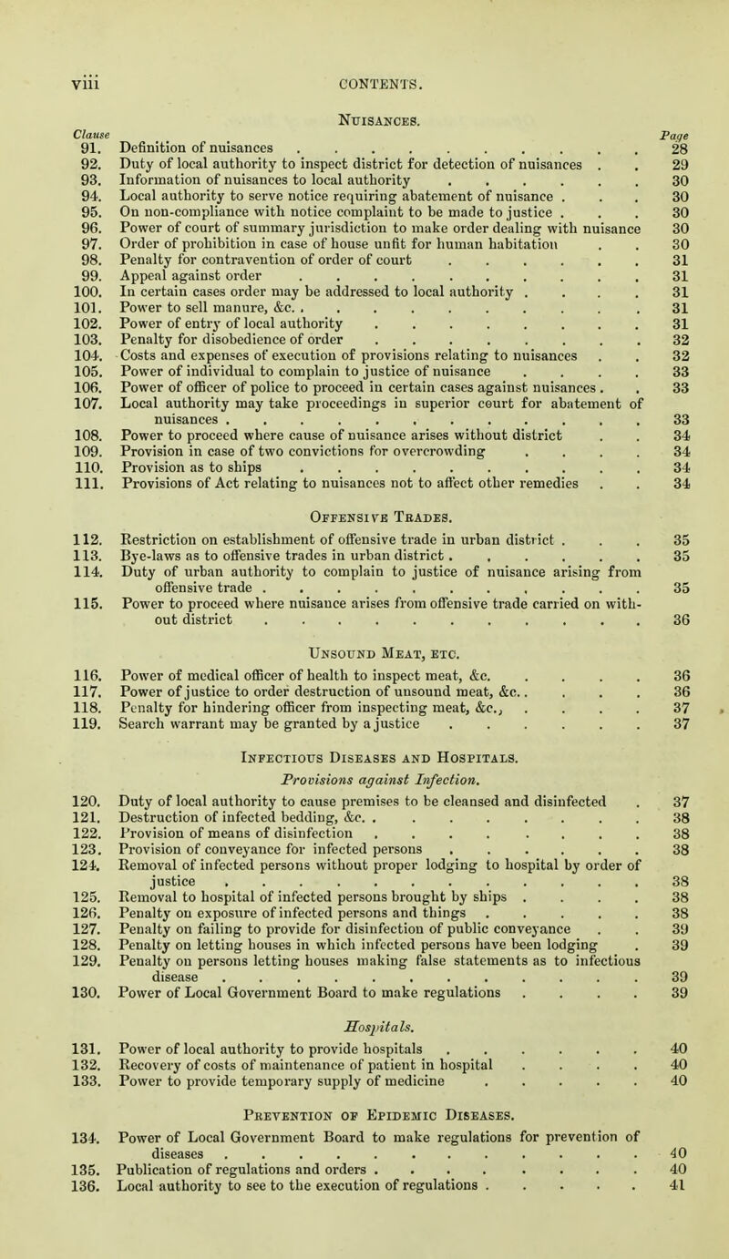 NriSANCES. Clause Poige 91. Definition of nuisances .......... 28 92. Duty of local authority to inspect district for detection of nuisances . . 29 93. Information of nuisances to local authority ...... 30 94. Local authority to serve notice requiring abatement of nuisance ... 30 95. On non-compliance with notice complaint to be made to justice ... 30 96. Power of court of summary jurisdiction to make order dealing with nuisance 30 97. Order of prohibition in case of house unfit for human habitation . . 30 98. Penalty for contravention of order of court ...... 31 99. Appeal against order .......... 31 100. In certain cases order may be addressed to local authority .... 31 101. Power to sell manure, &c. . ........ .31 102. Power of entry of local authority ........ 31 103. Penalty for disobedience of order 32 104-. Costs and expenses of execution of provisions relating to nuisances . . 32 105. Power of individual to complain to justice of nuisance .... 33 106. Power of officer of police to proceed in certain cases against nuisances . , 33 107. Local authority may take proceedings in superior court for abatement of nuisances ............ 33 108. Power to proceed where cause of nuisance arises without district . . 34 109. Provision in case of two convictions for overcrowding .... 34 110. Provision as to ships .......... 34 111. Provisions of Act relating to nuisances not to affect other remedies . . 34 Ofpensivb Tbades. 112. Restriction on establishment of offensive trade in urban district . . . 35 113. Bye-laws as to offensive trades in urban district. ..... 35 114. Duty of urban authority to complain to justice of nuisance arising from offensive trade ........... 35 115. Power to proceed where nuisance arises from offensive trade carried on with- out district 36 UnsorND Meat, etc. 116. Power of medical oflScer of health to inspect meat, &c. .... 36 117. Power of justice to order destruction of unsound meat, &c..... 36 118. Penalty for hindering officer from inspecting meat, &e.j .... 37 . 119. Search warrant may be granted by a justice ...... 37 Infectious Diseases and Hospitals. Provisions against Infection. 120. Duty of local authority to cause premises to be cleansed and disinfected . 37 121. Destruction of infected bedding, &c. , ....... 38 122. Provision of means of disinfection .... .... 38 123. Provision of conveyance for infected persons ...... 38 124. Removal of infected persons without proper lodging to hospital by order of justice ............ 38 125. Removal to hospital of infected persons brought by ships .... 38 126. Penalty on exposure of infected persons and things ..... 38 127. Penalty on failing to provide for disinfection of public conveyance . . 39 128. Penalty on letting houses in which infected persons have been lodging . 39 129. Penalty on persons letting houses making false statements as to infectious disease ............ 39 130. Power of Local Government Board to make regulations .... 39 Hosiiitals. 131. Power of local authority to provide hospitals ...... 40 132. Recovery of costs of maintenance of patient in hospital .... 40 133. Power to provide temporary supply of medicine ..... 40 Peevention of Epidemic Diseases. 134. Power of Local Government Board to make regulations for prevention of diseases ............ 40 135. Publication of regulations and orders .... .... 40 136. Local authority to see to the execution of regulations 41