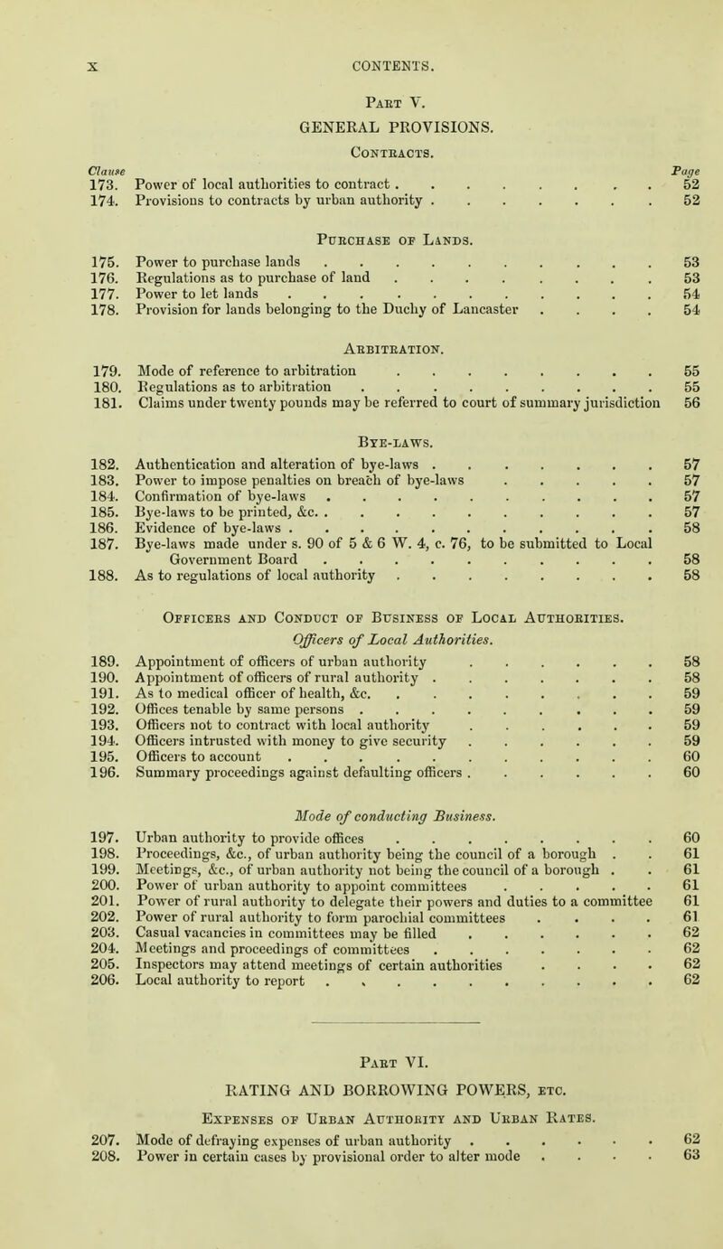 Paet V. GENERAL PROVISIONS. Contracts. Claune Pfffe 173. Power of local authorities to contract . 52 174. Provisions to contracts by urban authority .52 PuncHASE OF Lands. 175. Power to purchase lands .......... 53 176. Regulations as to purchase of land ........ 53 177. Power to let lands 54 178. Provision for lands belonging to the Duchy of Lancaster .... 54 Aebiteation. 179. Mode of reference to arbitration ........ 55 180. Regulations as to arbitration ......... 55 181. Claims under twenty pounds may be referred to court of summary jurisdiction 56 Bye-laws. 182. Authentication and alteration of bye-laws . 57 183. Power to impose penalties on breach of bye-laws ..... 57 184. Confirmation of bye-laws .......... 57 185. Bye-laws to be printed, &c 57 186. Evidence of bye-laws ........... 58 187. Bye-laws made under s. 90 of 5 & 6 W. 4, c. 76, to be submitted to Local Government Board .......... 58 188. As to regulations of local authority 58 Officees and Conduct of Business of Local Authoeities. Officers of Local Authorities. 189. Appointment of officers of urban authority ...... 58 190. Appointment of oflBcers of rural authority 58 191. As to medical officer of health, &c. 59 192. Offices tenable by same persons ......... 59 193. Officers not to contract with local authority ...... 59 194. Officers intrusted with money to give security 59 195. Officers to account ... . 60 196. Summary proceedings against defaulting officers ...... 60 Mode of condtwting Business. 197. Urban authority to provide offices . 60 198. Proceedings, &c., of urban authority being the council of a borough . . 61 199. Meetings, &c., of urban authority not being the council of a borough . . 61 200. Power of urban authority to appoint committees ..... 61 201. Power of rural authority to delegate their powers and duties to a committee 61 202. Power of rural authority to form parochial committees .... 61 203. Casual vacancies in committees may be filled ...... 62 204. Meetings and proceedings of committees 62 205. Inspectors may attend meetings of certain authorities .... 62 206. Local authority to report 62 Paet VI. RATING AND BORROWING POWERS, etc. Expenses of Ueban Authoeity and Ueban Rates. 207. Mode of defraying expenses of urban authority ...... 62 208. Power in certain cases by provisional order to alter mode .... 63