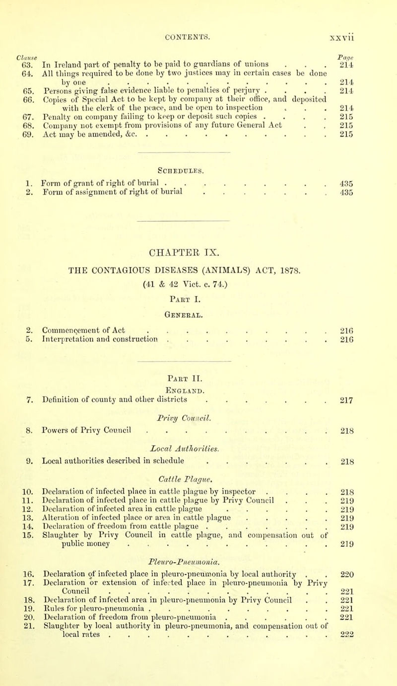 Clause Taqe 63. In Ireland part of penalty to be paid to guardians of unions . . . 64. All tilings required to be done by two justices may iu certain cases be done by one ...... ...... 214 65. Persons giving false evidence liable to penalties of perjury .... 214 66. Copies of Special Act to be kept by company at tlieir office, and deposited with the clerk of the peace, and be open to inspection . . . 214 67. Penalty on company failing to keep or deposit such copies .... 215 68. Company not exempt from provisions of any future General Act . . 215 69. Act may be amended, &c 215 ScnEDULES. 1. Form of grant of right of burial 435 2. Form of assignment of right of burial . 435 CHAPTEE IX. THE CONTAGIOUS DISEASES (ANIMALS) ACT, 1878. (41 & 42 Vict. c. 74.) Paet I. Geneeax. 2. Commencement of Act .......... 216 5. Interpretation and construction ......... 216 Paet II. Englakd. 7. Definition of county and other districts ....... 217 Privy Cou.'cil. 8. Powers of Privy Council .......... 218 Local Authorities. 9. Local authorities described in schedule ...... . 218 Cattle Plague. 10. Declaration of infected place in cattle plague by inspector .... 218 11. Declaration of infected place in cattle plague by Privy Council . . . 219 12. Declaration of infected area in cattle plague ...... 219 13. Alteration of infected place or area in cattle plague ..... 219 14. Declaration of freedom from cattle plague ....... 219 15. Slaughter by Privy Council in cattle plague, and compensation out of public money , . .219 Pleiiro-Piieumonia. 16. Declaration of infected place in pleuro-pneumonia by local authority . . 220 17. Declaration or extension of infec'ted place in pleuro-pneumonia by Privy Council 221 18. Declaration of infected area in pleuro-pneumonia by Privy Council . . 221 19. Rules for pleuro-pneumonia .......... 221 20. Declaration of freedom from pleuro-pneumonia ...... 221 21. Slaughter by local authority in pleuro-pneumonia, and compensation out of local rates ............ 232