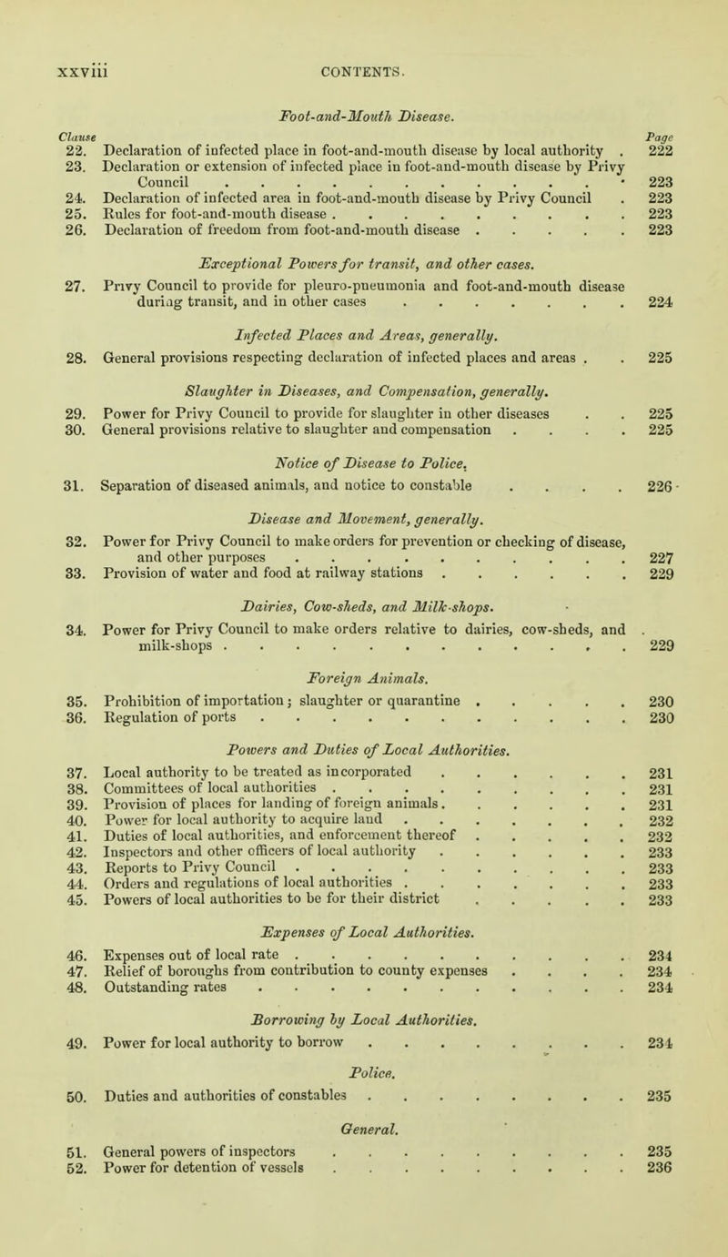 Foot-and-Mouth Disease. Clause P<3gc 22. Declaration of infected place in foot-and-mouth disease by local authority . 222 23. Declaration or extension of infected place in foot-and-mouth disease by Privy Council -223 24. Declaration of infected area in foot-and-mouth disease by Privy Council . 223 25. Rules for foot-and-mouth disease 223 26. Declaration of freedom from foot-and-mouth disease ..... 223 ^Exceptional Powers for transit, and other cases. 27. Privy Council to provide for pleuro-pneumonia and foot-and-mouth disease duriag transit, and in other cases 224 Infected Places and Areas, generally. 28. General provisions respecting declaration of infected places and areas . . 225 Slaughter in Diseases, and Compensation, generally. 29. Power for Privy Council to provide for slaughter in other diseases . . 225 30. General provisions relative to slaughter and compensation .... 225 Notice of Disease to Police. 31. Separation of diseased animals, and notice to constable .... 226- Disease and Movement, generally. 32. Power for Privy Council to make ordei-s for prevention or checking of disease, and other purposes 227 33. Provision of water and food at railway stations 229 Dairies, Cow-sheds, and Milk-shops. 34. Power for Privy Council to make orders relative to dairies, cow-sheds, and milk-shops 229 Foreign Animals. 35. Prohibition of importation j slaughter or quarantine 230 36. Regulation of ports 230 Powers and Duties of Local Authorities. 37. Local authority to be treated as incorporated 231 38. Committees of local authorities 231 39. Provision of places for landing of foreign animals 231 40. Power for local authority to acquire land 232 41. Duties of local authorities, and enforcement thereof 232 42. Inspectors and other officers of local authority 233 43. Reports to Privy Council 233 44. Orders and regulations of local authorities 233 45. Powers of local authorities to be for their district 233 Fxpenses of Local Authorities. 46. Expenses out of local rate 234 47. Relief of boroughs from contribution to county expenses .... 234 48. Outstanding rates 234 Sorrowing hy Local Authorities. 49. Power for local authority to borrow 234 Policff, 50. Duties and authorities of constables 235 General. 51. General powers of inspectors 235 52. Power for detention of vessels 236