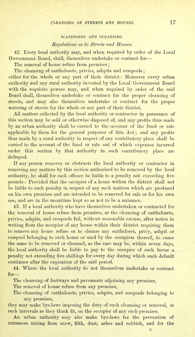 SCAVENGING AND CLEANSING. Regulations as to Streets and Houses. 42. Every local authority may, and when required by order of the Local Government Board, shall, themselves undertake or contract for— The removal of house refuse from premises ; The cleansing of earthclosets, privies, ashpits and cesspools ; either for the whole or any part of their district: Moreover every urban authority and any rural authority invested by the Local Government Board with the requisite powers may, and when required by order of the said Board shall, themselves undertake or contract for the proper cleansing of streets, and may also themselves undertake or contract for the proper watering of streets for the whole or any part of their district. All matters collected by the local authority or contractor in pursuance of this section may be sold or otherwise disposed of, and any profits thus made by an urban authority shall be carried to the .account of the fund or rate applicable by them for the general purposes of this Act; and any profits thus made by a rural authority in respect of any contributory place shall be carried to the account of the fund or rate out of which expenses incurred under this section by that authority in such contributory i)lace are defrayed. If any person removes or obstructs the local authority or contractor in removing any matters by this section authorized to be removed by the local authority, he shall for each offence be liable to a penalty not exceeding five poimds : Provided that the occupier of a house within the district shall not be liable to such penalty in respect of any such matters which are produced on his own premises and are intended to be removed for sale or for his own use, and are in the meantime kept so as not to be a nuisance. 43. If a local authority who have themselves undertaken or contracted for the removal of house refuse from premises, or the cleansing of earthclosets, privies, ashpits, and cesspools fail, without reasonable excuse, after notice in writing from the occupier of any house within their district requiring them to remove any house refuse or to cleanse any earthcloset, privy, ashpit or cesspool belonging to such house or used by the occupiers thereof, to cause the same to be removed or cleansed, as the case may be, within seven days, the local authority shall be liable to pay to the occupier of such house a penalty not exceeding five shillings for every day during which such default continues after the expiration of the said period. 44. Where the local authority do not themselves undertake or contract for— The cleansing of footways and pavements adjoining any premises. The removal of house refuse from any premises. The cleansing of earthclosets, privies, ashpits, and cesspools belonging to any premises, they may make bye-laws imposing the duty of such cleansing or removal, at such intervals as they think fit, on the occupier of any such premises. An urban authority may also make bye-laws for the prevention of nuisances arising from snow, filth, dust, ashes and rubbish, and for the c