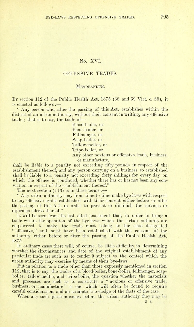 No, XVI. OFFENSIVE TEADES. Memorandum. By section 112 of the Public Health Act, 1875 (38 and 39 Vict. c. 55), it is enacted as follows :—  Any person who, after the passing of this Act, establishes within the district of an urban authority, without their consent in writing, any offensive trade ; that is to say, the trade of— Blood-boiler, or Bone-boiler, or Fellmonger, or Soap-boiler, or Tallow-nielter, or Tripe-boiler, or Any other noxious or offensive trade, business, or manufacture, shall be liable to a penalty not exceeding fifty pounds in respect of the establishment thereof, and any person carrying on a business so established shall be liable to a penalty not exceeding forty shillings for every day on which the offence is continued, whether there has or has not been any con- viction in respect of the establishment thereof. The next section (113) is in these tenns :—  Any urban authority may from time to time make bye-laws with respect to any offensive trades established with their consent either before or after the passing of this Act, in order to prevent or diminish the noxious or injurious effects thereof. It will be seen from the last cited enactment that, in order to bring a trade within the operation of the bye-laws which the urban authority are empowered to make, the trade must belong to the class designated offensive, and must have been established with the consent of the authority either before or after the passing of the Public Health Act, 1875. In ordinary cases there wiU, of course, be little difficulty in determining whether the circumstances and date of the original establishment of any particular trade are such as to render it subject to the control which the virban authority may exercise by means of their bye-laws. But in relation to a trade other than those expressly mentioned in section 112, that is to say, the trades of a blood-boiler, bone-boiler, fellmonger, soap- boiler, tallow-melter, and tripe-boiler, the question whether the materials and processes are such as to constitute a  noxious or offensive trade, business, or manufacture is one which will often be found to require careful consideration, and an accurate knowledge of the facts of the case. When any such question comes before the urban authority they may be z z