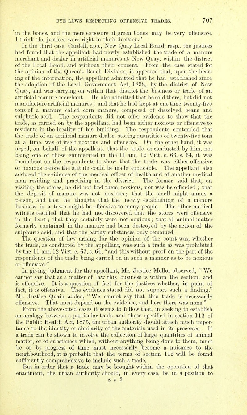 in the bones, and the mere exposure of green bones may be very offensive. I think the justices were right in their decision. In the third case, Cardell, ajjp., New Quay Local Board, resp., the justices had found that the appellant had newly established tlie trade of a manure merchant and dealer in artificial manures at New Quay, within the district of the Local Board, and without their consent. From the case stated for the opinion of the Queen's Bench Division, it appeared that, upon the hear- ing of tlie information, the appellant admitted that he had established since the adoption of the Local Government Act, 1858, by the district of New Quay, and was carrying on within that district the business or trade of an artificial manure merchant. He also admitted that he sold there, but did not manufacture artificial manures ; and that he had kept at one time twenty-five tons of a manure called corn manure, composed of dissolved beans and sulphuric acid. The respondents did not ofler evidence to show that the trade, as carried on by the appellant, had been either noxious or offensive to residents in the locality of his building. The respondents contended that the trade of an artificial manure dealer, storing quantities of twenty-five tons at a time, was of itself noxious and ofiensive. On the other hand, it was urged, on behalf of the appellant, that the trade as conducted by him, not being one of those enumerated in the 11 and 12 Vict. c. 63. s. 64, it was incumbent on the respondents to show that the trade was either offensive or noxious before the statute could be made applicable. The appellant also adduced the evidence of the medical officer of health and of another medical man residing and practising in the district. The former said that, on visiting the stores, he did not find them noxious, nor was he offended ; that the deposit of manure was not noxious; that the smell might annoy a person, and that he thought that the newly establishing of a manure business in a town might be offensive to many people. The other medical witness testified that he had not discovered that the stores were offensive in the least; that they certainly were not noxious; that all animal matter formerly contained in the manure had been destroyed by the action of the sulphuric acid, and that the earthy substances only remained. The question of law arising for the opinion of the court was, whether the trade, as conducted by the appellant, was such a trade as was prohibited by the 11 and 12 Yict. c. 63, s. 64, and this without proof on the part of the respondents of the trade being carried on in such a manner as to be noxious or offensive. In giving judgment for the appellant, Mr. Justice Mellor observed,  We cannot say that as a matter of law this business is within the section, and is offensive. It is a question of fact for the justices whether, in point of fact, it is offensive. The evidence stated did not support such a finding. Mr. Justice Quain added, We cannot say that this trade is necessarily ofiensive. That must depend on the evidence, and here there was none. From the above-cited cases it seems to follow that, in seeking to establish an analogy between a particular trade and those specified in section 112 of the Public Health Act, 1875, the urban authority should attach much impor- tance to the identity or similarity of the materials used in its processes. If a trade can be shown to involve the collection of large quantities of animal matter, or of substances which, without anything being done to them, must be or by progress of time must necessarily become a nuisance to the neighbourhood, it is probable that the terms of section 112 wiU be found sufficiently comprehensive to include such a trade. But in order that a trade may be brought within the operation of that enactment, the urban authority should, in every case, be in a position to z z 2