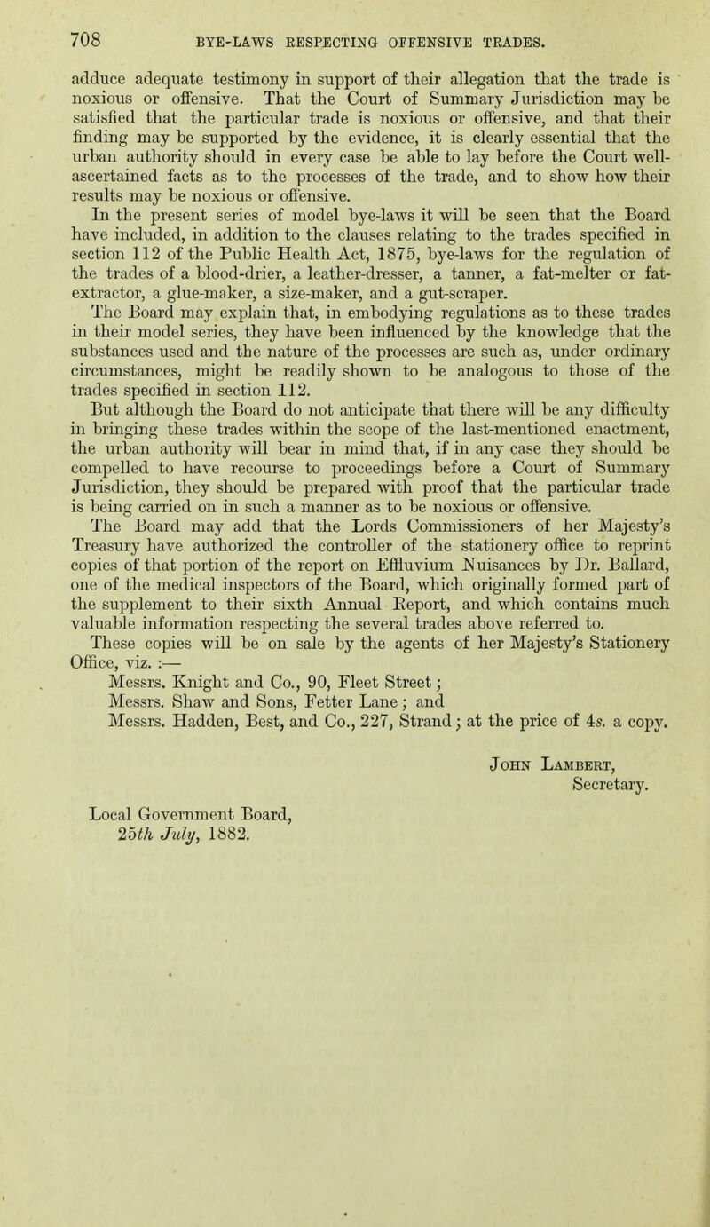 adduce adequate testimony in support of their allegation that the trade is noxious or offensive. That the Court of Summary Jurisdiction may he satisfied that the particular trade is noxious or ofi'ensive, and that their finding may be supported by the evidence, it is clearly essential that the urban authority should in every case be able to lay before the Court well- ascertained facts as to the processes of the trade, and to show how their results may be noxious or ofi'ensive. In the present series of model bye-laws it will be seen that the Board have included, in addition to the clauses relating to the trades specified in section 112 of the Pviblic Health Act, 1875, bye-laws for the regulation of the trades of a blood-drier, a leather-dresser, a tanner, a fat-melter or fat- extractor, a glue-maker, a size-maker, and a gut-scraper. The Board may explain that, in embodying regulations as to these trades in their model series, they have been infiuenced by the knowledge that the substances used and the nature of the processes are such as, under ordinary circumstances, might be readily shown to be analogous to those of the trades specified in section 112. But although the Board do not anticipate that there will be any difficulty in bringing these trades within the scope of the last-mentioned enactment, the urban authority will bear in mind that, if in any case they should be compelled to have recourse to proceedings before a Court of Summary Jurisdiction, they should be prepared with proof that the particular trade is being carried on in such a manner as to be noxious or offensive. The Board may add that the Lords Commissioners of her Majesty's Treasury have authorized the controller of the stationery office to reprint copies of that portion of the report on Effluvium Nuisances by Dr. Ballard, one of the medical inspectors of the Board, which originally formed part of the supplement to their sixth Annual Report, and which contains much valuable information respecting the several trades above referred to. These copies will be on sale by the agents of her Majesty's Stationery Office, viz. :— Messrs. Knight and Co., 90, Fleet Street; Messrs. Shaw and Sons, Fetter Lane; and Messrs. Hadden, Best, and Co., 227j Strand; at the price of As. a copy. John Lambert, Secretary. Local Government Board, 25th July, 1882.