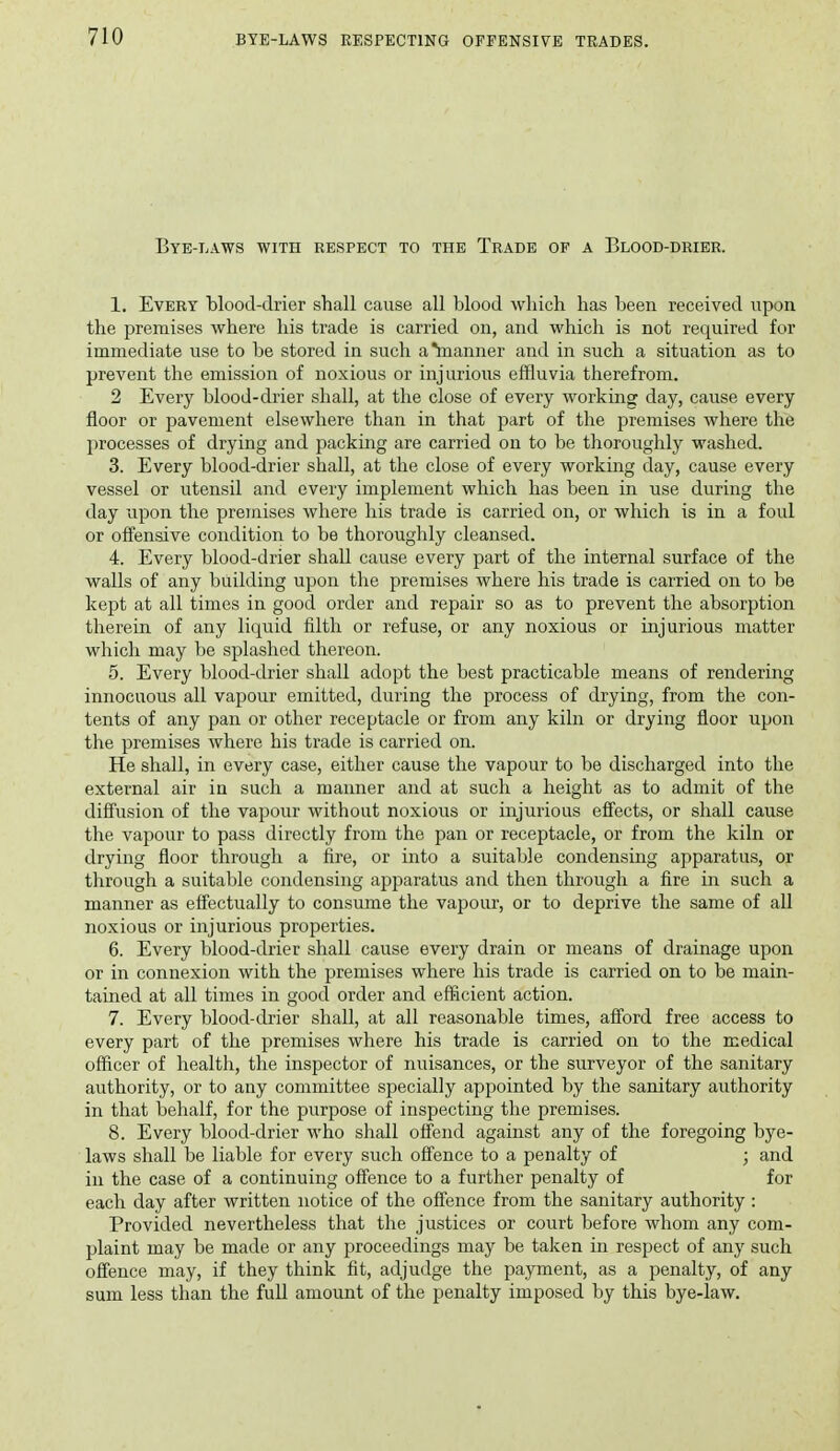 Bye-laws with respect to the Trade of a Blood-drier. 1. Every blood-drier shall cause all blood which has been received upon the premises where his trade is carried on, and which is not required for immediate use to be stored in such a manner and in such a situation as to prevent the emission of noxious or injurious effluvia therefrom. 2 Every blood-drier shall, at the close of every working day, cause every floor or pavement elsewhere than in that part of the premises where the processes of drying and packing are carried on to be thoroughly washed. 3. Every blood-drier shall, at the close of every working day, cause every vessel or utensil and every implement which has been in use during the day upon the premises where his trade is carried on, or which is in a foul or offensive condition to be thoroughly cleansed. 4. Every blood-drier shall cause every part of the internal surface of the walls of any building upon the premises where his trade is carried on to be kept at all times in good order and repair so as to prevent the absorption therein of any liquid filth or refuse, or any noxious or injurious matter which may be splashed thereon. 5. Every blood-drier shall adopt the best practicable means of rendering innocuous all vapour emitted, during the process of drying, from the con- tents of any pan or other receptacle or from any kiln or drying floor upon the premises where his trade is carried on. He shall, in every case, either cause the vapour to be discharged into the external air in such a manner and at such a height as to admit of the diffusion of the vapour without noxious or injurious effects, or shall cause the vapour to pass directly from the pan or receptacle, or from the kiln or drying floor through a fire, or into a suitable condensing apparatus, or through a suitable condensing apparatus and then through a fire in such a manner as effectually to consume the vapour, or to deprive the same of all noxious or injurious properties. 6. Every blood-drier shall cause every drain or means of drainage upon or in connexion with the premises where his trade is carried on to be main- tained at all times in good order and efficient action. 7. Every blood-drier shall, at all reasonable times, afford free access to every part of the premises where his trade is carried on to the medical officer of health, the inspector of nuisances, or the surveyor of the sanitary authority, or to any committee specially appointed by the sanitary authority in that behalf, for the purpose of inspecting the premises. 8. Every blood-drier who shall offend against any of the foregoing bye- laws shall be liable for every such ofi'ence to a penalty of ; and in the case of a continuing offence to a further penalty of for each day after written notice of the offence from the sanitary authority : Provided nevertheless that the justices or court before whom any com- plaint may be made or any proceedings may be taken in respect of any such offence may, if they think fit, adjudge the payment, as a penalty, of any