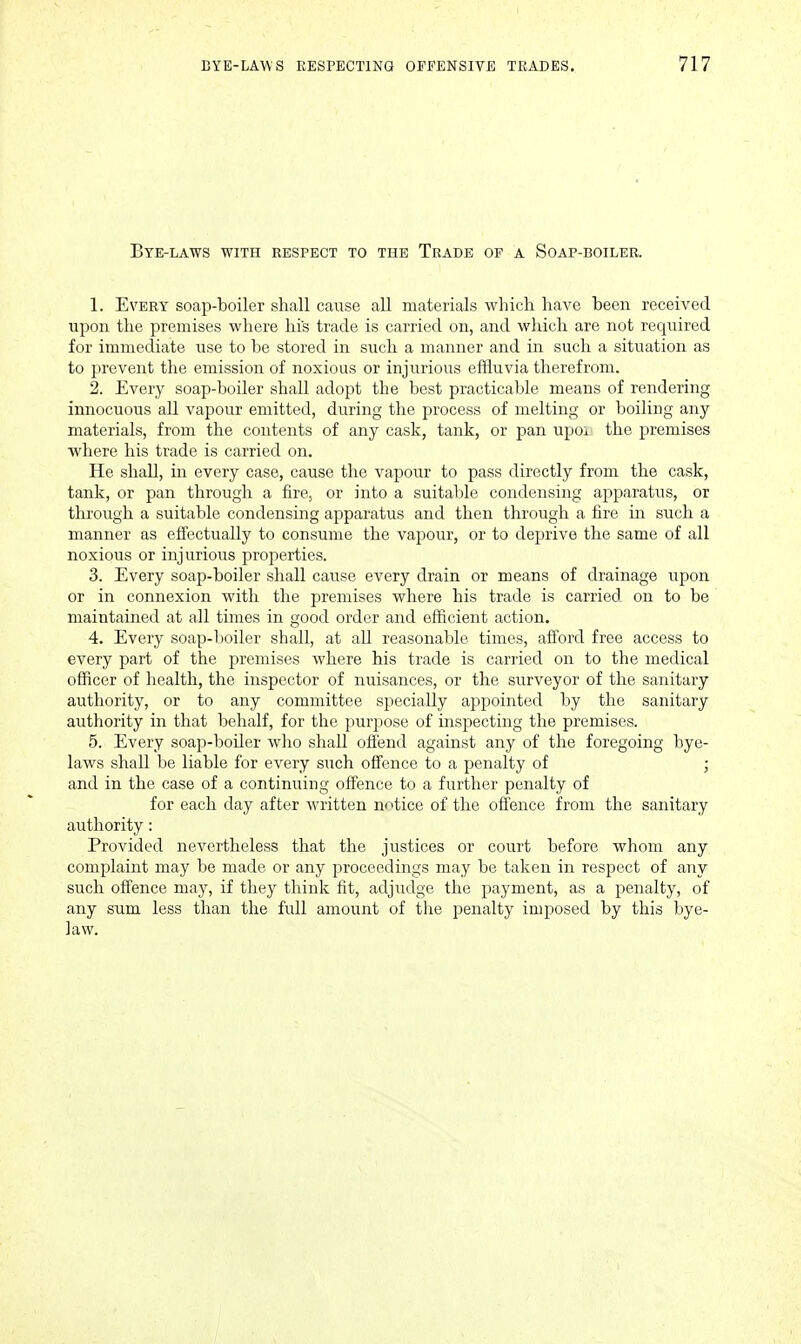 Bye-laws with respect to the Trade of a Soap-boiler. 1. Every soap-boiler shall cause all materials which have been received upon the premises where his trade is carried on, and which are not required for immediate use to be stored in such a manner and in such a situation as to prevent the emission of noxious or injurious effluvia therefrom. 2. Every soap-boiler shall adopt the best practicable means of rendering innocuous all vapour emitted, during the process of melting or boiling any materials, from the contents of any cask, tank, or pan upoi the premises where his trade is carried on. He shall, in every case, cause the vapour to pass directly from the cask, tank, or pan through a fire, or into a suitable condensing apparatus, or through a suitable condensing apparatus and then through a fire in such a manner as effectually to consume the vapour, or to deprive the same of all noxious or injurious properties. 3. Every soap-boiler shall cause every drain or means of drainage upon or in connexion with the premises where his trade is carried on to be maintained at all times in good order and efficient action. 4. Every soap-boiler shall, at all reasonable times, afford free access to every part of the premises where his trade is cariied on to the medical officer of health, the inspector of nuisances, or the surveyor of the sanitary authority, or to any committee specially appointed by the sanitary authority in that behalf, for the purpose of inspecting the premises. 5. Every soap-boiler who shall offend against any of the foregoing bye- laws shall be liable for every such offence to a penalty of ; and in the case of a continuing offence to a further penalty of for each day after written notice of the offence from the sanitary authority: Provided nevertheless that the justices or court before whom any complaint may be made or any proceedings may be taken in respect of any such offence may, if they think fit, adjudge the payment, as a penalty, of any snm less than the full amount of the penalty imposed by this bye- law.