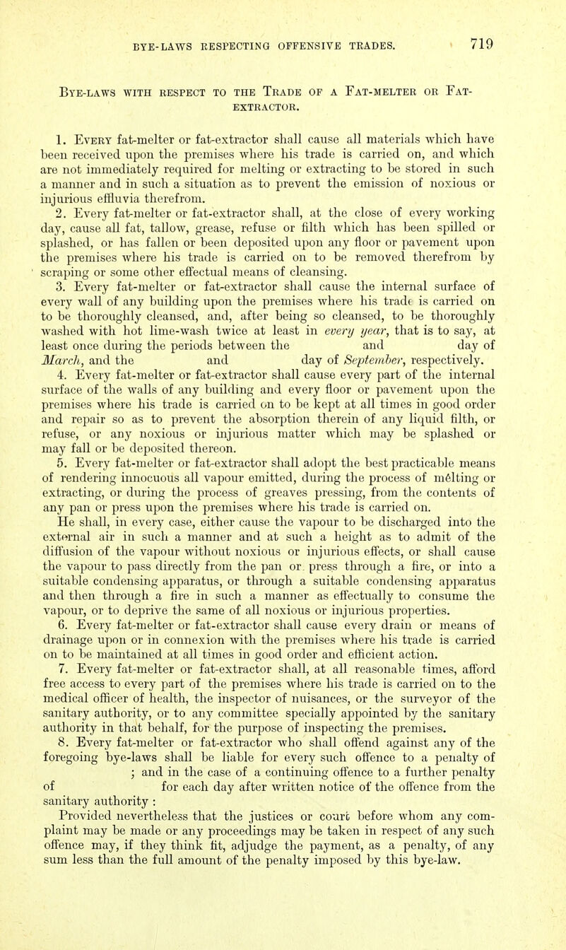 Bye-laws with respect to the Trade of a Fat-melter or Fat- extractor. 1. Every fat-melter or fat-extractor shall cause all materials which have been received upon the premises where his trade is carried on, and which are not immediately required for melting or extracting to be stored in such a manner and in such a situation as to prevent the emission of noxious or injurious effluvia therefrom. 2. Every fat-melter or fat-extractor shall, at the close of every working day, cause all fat, tallow, grease, refuse or filth which has been spilled or splashed, or has fallen or been deposited upon any floor or pavement upon the premises where his trade is carried on to be removed therefrom by scraping or some other effectual means of cleansing. 3. Every fat-melter or fat-extractor shall cause the internal surface of every wall of any building upon the premises where his tradf is carried on to be thoroughly cleansed, and, after being so cleansed, to be thoroughly washed with hot lime-wash twice at least in every year, that is to say, at least once during the periods between the and day of llarch, and the and day of September, respectively. 4. Every fat-melter or fat-extractor shall cause every part of the internal surface of the walls of any building and every floor or pavement upon the premises where his trade is carried on to be kept at all times in good order and repair so as to prevent the absorption therein of any liquid filth, or refuse, or any noxious or injurious matter which may be splashed or may fall or be deposited thereon. 5. Every fat-melter or fat-extractor shall adopt the best practicable means of rendering imiocuous all vapour emitted, during the process of malting or extracting, or during the process of greaves pressing, from the contents of any pan or press uj^on the premises where his trade is carried on. He shall, in every case, either cause the vapour to be discharged into the external air in such a manner and at such a height as to admit of the diftusion of the vapour without noxious or injurious effects, or shall cause the vapour to pass directly from the pan or. press through a fire, or into a suitable condensing apparatus, or tlu'ough a suitable condensing apparatus and then through a fire in such a manner as effectually to consume the vapour, or to deprive the same of aU noxious or injurious properties. 6. Every fat-melter or fat-extractor shall cause every drain or means of drainage upon or in connexion with the premises where his trade is carried on to be maintained at all times in good order and efficient action. 7. Every fat-melter or fat-extractor shall, at all reasonable times, afford free access to every part of the premises where his trade is carried on to the medical officer of health, the inspector of nuisances, or the surveyor of the sanitary authority, or to any committee specially appointed by the sanitary authority in that behalf, for the purpose of inspecting the premises. 8. Every fat-melter or fat-extractor who shall offend against any of the foregoing bye-laws shall be liable for every such offence to a penalty of ; and in the case of a continuing offence to a further penalty of for each day after written notice of the offence from the sanitary authority : Provided nevertheless that the justices or court before whom any com- plaint may be made or any proceedings may be taken in respect of any such offence may, if they think fit, adjudge the payment, as a penalty, of any