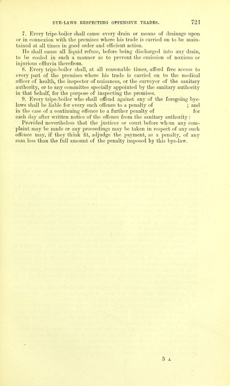 7. Every tripe-lioiler shall cause every drain or means of drainage upon or in connexion with tlie premises where liis trade is carried on to be main- tained at all times in good order and efficient action. He shall cause all liquid refuse, before being discharged into any drain, to be cooled in such a manner as to prevent the emission of noxious or injiTrious effluvia therefrom. 8. Every tripe-boiler shall, at all reasonable times, afford free access to every part of the premises where his trade is carried on to the medical officer of health, the inspector of nuisances, or the surveyor of the sanitary authority, or to any committee specially appointed by the sanitary authority in that behalf, for the purpose of inspecting the premises. 9. Every tripe-boiler who shall offend against any of the foregoing bye- laws shall be liable for every such offence to a penalty of ; and in the case of a continuing offence to a further penalty of for each day after Avritten notice of the offence from the sanitary authority : Provided nevertheless that the justices or court before wh ^m any com- plaint may be made or any proceedings may be taken in respect of any such offence may, if they think lit, adjudge the payment, as a penalty, of any