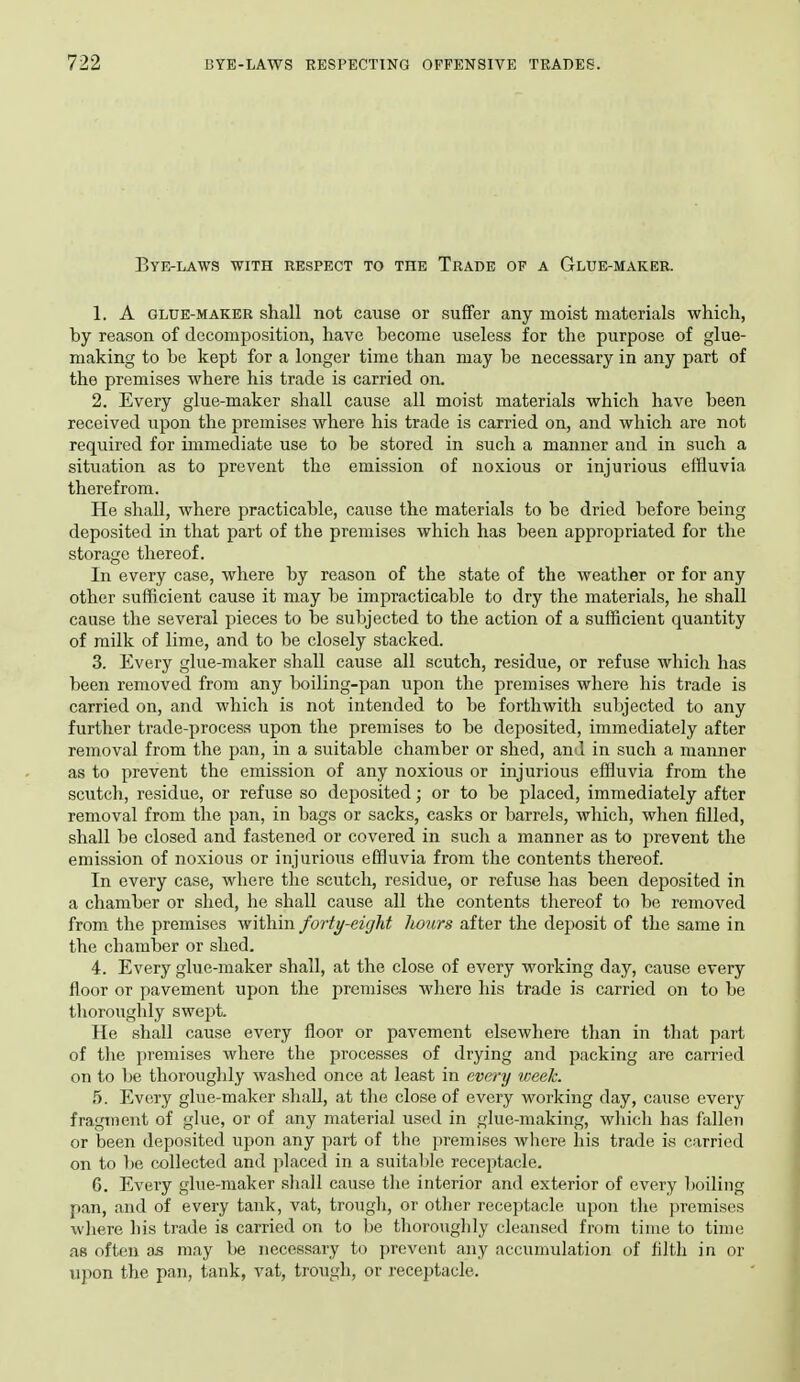 Bye-lawa with respect to the Trade of a Glue-maker. 1. A glue-maker shall not cause or suffer any moist materials which, by reason of decomposition, have become useless for the purpose of glue- making to be kept for a longer time than may be necessary in any part of the premises where his trade is carried on. 2. Every glue-maker shall cause all moist materials which have been received upon the premises where his trade is carried on, and which are not required for immediate use to be stored in such a manner and in such a situation as to prevent the emission of noxious or injurious effluvia therefrom. He shall, where practicable, cause the materials to be dried before being deposited in that part of the premises which has been appropriated for the storage thereof. In every case, where by reason of the state of the weather or for any other sufficient cause it may be impracticable to dry the materials, he shall cause the several pieces to be subjected to the action of a sufficient quantity of milk of lime, and to be closely stacked. 3. Every glue-maker shall cause all scutch, residue, or refuse which has been removed from any boiling-pan upon the premises where his trade is carried on, and which is not intended to be forthwith subjected to any further trade-process upon the premises to be deposited, immediately after removal from the pan, in a suitable chamber or shed, and in such a manner as to prevent the emission of any noxious or injurious effluvia from the scutch, residue, or refuse so deposited; or to be placed, immediately after removal from the pan, in bags or sacks, casks or barrels, which, when filled, shall be closed and fastened or covered in such a manner as to prevent the emission of noxious or injurious effluvia from the contents thereof. In every case, where the scutch, residue, or refuse has been deposited in a chamber or shed, he shall cause all the contents thereof to be removed from the premises within forty-eight hours after the deposit of the same in the chamber or shed. 4. Every glue-maker shall, at the close of every working day, cause every floor or pavement upon the premises where his trade is carried on to be thoroughly swept. He shall cause every floor or pavement elsewhere than in that part of tlie premises where the processes of drying and packing are carried on to be thoroughly washed once at least in every week. 5. Every glue-maker shall, at the close of every working day, cause every fragment of glue, or of any material used in glue-making, which has fallen or been deposited upon any part of the premises where his trade ivS carried on to be collected and placed in a suitable receptacle. fi. Every glue-maker shnil cause the interior and exterior of every boiling pan, and of every tank, vat, trough, or other receptacle upon the premises wliere his trade is carried on to be thoroughly cleansed from time to time as often as may be necessary to prevent any accumulation of filth in or upon tlie pan, tank, vat, trough, or receptacle.