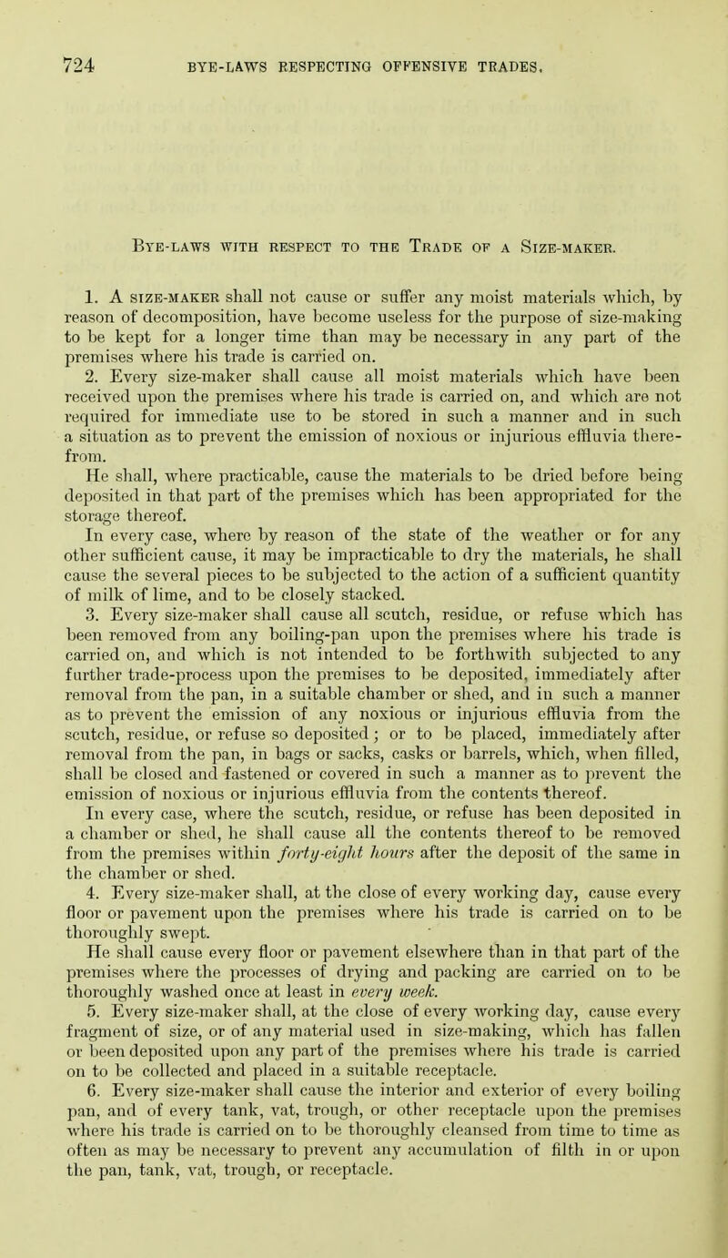 Bye-laws with respect to the Trade of a Size-maker. 1. A size-maker shall not cause or suffer any moist materials which, by reason of decomposition, have become useless for the purpose of size-making to be kept for a longer time than may be necessary in any part of the premises where his trade is carried on. 2. Every size-maker shall cause all moist materials which have been received upon the premises where his trade is carried on, and which are not required for immediate use to be stored in such a manner and in such a situation as to prevent the emission of noxious or injurious effluvia there- from. He shall, where practicable, cause the materials to be dried before being deposited in that part of the premises which has been appropriated for the storage thereof. In every case, where by reason of the state of the weather or for any other sufficient cause, it may be impracticable to dry the materials, he shall cause the several pieces to be subjected to the action of a sufficient quantity of milk of lime, and to be closely stacked. 3. Every size-maker shall cause all scutch, residue, or refuse which has been removed from any boiling-pan upon the premises where his trade is carried on, and which is not intended to be forthwith subjected to any farther trade-process upon the premises to be deposited, immediately after removal from the pan, in a suitable chamber or shed, and in such a manner as to prevent the emission of any noxious or injurious effluvia from the scutch, residue, or refuse so deposited; or to be placed, immediately after removal from the pan, in bags or sacks, casks or barrels, which, when filled, shall be closed and fastened or covered in such a manner as to prevent the emission of noxious or injurious effluvia from the contents thereof. In every case, where the scutch, residue, or refuse has been deposited in a chamber or shed, he shall cause all the contents thereof to be removed from the premises within forty-eight hours after the deposit of the same in the chamber or shed. 4. Every size-maker shall, at the close of every working day, cause every floor or pavement upon the premises wliere his trade is carried on to be thoroughly swept. He shall cause every floor or pavement elsewhere than in that part of the premises where the processes of drying and packing are carried on to be thoroughly waslied once at least in every week. 5. Every size-maker shall, at the close of every working day, cause every fragment of size, or of any material used in size-making, which has fallen or been deposited upon any part of the premises where his trade is carried on to be collected and placed in a suitable receptacle. 6. Every size-maker shall cause the interior and exterior of every boiling pan, and of every tank, vat, trougli, or other receptacle upon the premises where his trade is carried on to be thoroughly cleansed from time to time as often as may be necessary to prevent any accumulation of filth in or upon the pan, tank, vat, trough, or receptacle.