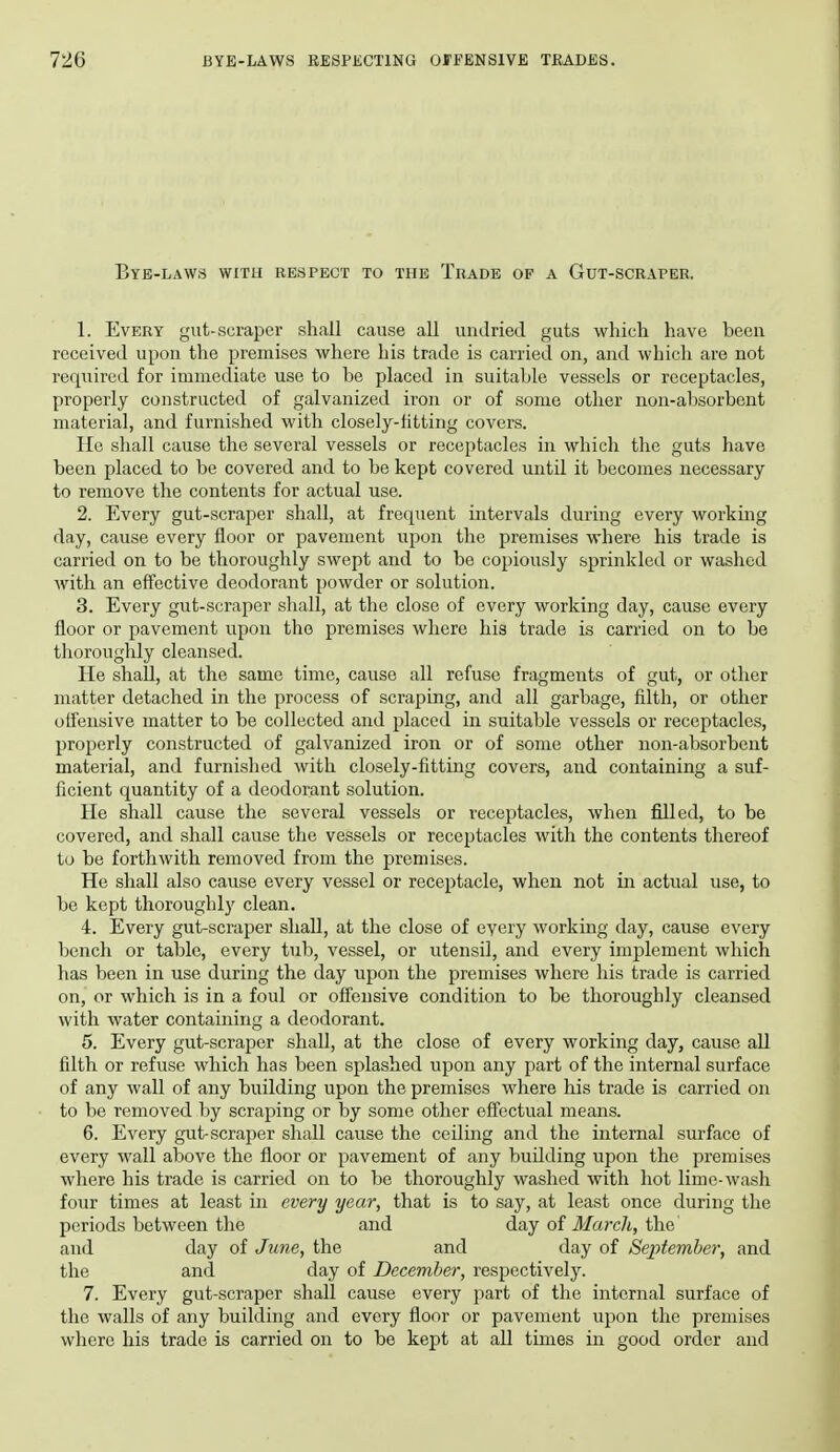 Bye-laws with respect to the Trade of a Gut-scraper. 1. Every gut-scraper shall cause all unJried guts which have been received upon the premises where his trade is carried on, and which are not required for immediate use to be placed in suitable vessels or receptacles, properly constructed of galvanized iron or of some other non-absorbent material, and furnished with closely-fitting covers. He shall cause the several vessels or receptacles in which the guts have been placed to be covered and to be kept covered until it becomes necessary to remove the contents for actual use. 2. Every gut-scraper shall, at frequent intervals during every working day, cause every floor or pavement upon the premises where his trade is carried on to be thoroughly swept and to be copiously sprinkled or washed with an effective deodorant powder or solution. 3. Every gut-scraper sliall, at the close of every working day, cause every floor or pavement upon the premises where his trade is carried on to be thoroughly cleansed. He shall, at the same time, cause all refuse fragments of gut, or other matter detached in the process of scraping, and all garbage, filth, or other offensive matter to be collected and placed in suitable vessels or receptacles, properly constructed of galvanized iron or of some other non-absorbent material, and furnished with closely-fitting covers, and containing a suf- ficient quantity of a deodorant solution. He shall cause the several vessels or receptacles, when filled, to be covered, and shall cause the vessels or receptacles with the contents thereof to be forthwith removed from the premises. He shall also cause every vessel or receptacle, when not in actual use, to bo kept thoroughly clean. 4. Every gut-scraper shall, at the close of every working day, caiise every bench or table, every tub, vessel, or utensil, and every implement which has been in use during the day upon the premises where his trade is carried on, or which is in a foul or offensive condition to be thoroughly cleansed with water containing a deodorant. 5. Every gut-scraper shall, at the close of every working day, cause all filth or refuse which has been splashed upon any part of the internal surface of any wall of any building upon the premises where his trade is carried on to be removed by scraping or by some other effectual means. 6. Every gut-scraper shall cause the ceiling and the internal surface of every wall above the floor or pavement of any building upon the premises where his trade is carried on to be thoroughly washed with hot lime-wash four times at least in every year, that is to say, at least once during the periods between the and day of Marcli, the and day of June, the and day of September, and the and day of December, respectively. 7. Every gut-scraper shall cause every part of the internal surface of the walls of any building and every floor or pavement upon the premises where his trade is carried on to be kept at all times in good order and