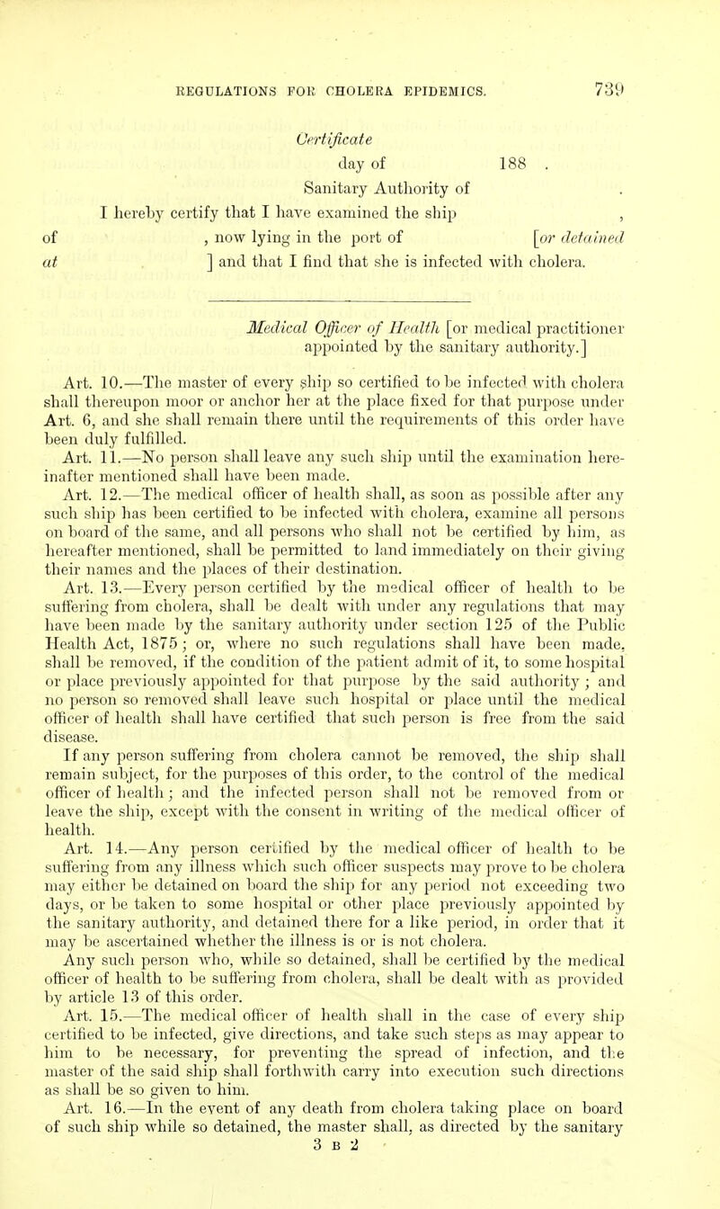 Certificate day of 188 . Sanitary Authority of I hereby certify that I have examined the ship , of , now lying in the port of [o?' detained at ] and that I find that she is infected Avitli cholera. Medical Officer of Health [or medical practitioner appointed by the sanitary authority.] Art. 10.—Tlie master of every ghip so certified to be infected witli cliolera shall thereupon moor or anchor her at the j^Iace fixed for that purpose under Art. 6, and she shall remain there until the requirements of this order have been duly fulfilled. Art. 11.—No person shall leave any such ship until the examination here- inafter mentioned shall have been made. Art. 12.—The medical officer of health shall, as soon as possible after any such ship lias been certified to be infected with cholera, examine all persons on board of the same, and all persons who shall not be certified by liim, as hereafter mentioned, shall be permitted to land immediately on their giving their names and the places of their destination. Art. 13.—Every person certified by the medical officer of healtlr to be suffering from cholera, shall be dealt with under any regulations that may have been made by the sanitary authority under section 125 of the Public Health Act, 1875; or, where no such regulations shall have been made, shall be removed, if the condition of the patient admit of it, to some hospital or place previously appointed for tliat purpose by the said authority ; and no person so removed shall leave sucli hospital or place until the medical officer of health shall have certified tliat sucli person is free from the said disease. If any person suffering from cholera cannot be removed, tlie ship shall remain subject, for the purposes of this order, to the control of the medical officer of health; and the infected person shall not be removed from or leave the ship, except with the consent in writing of the medical officer of healtli. Art. 14.—Any person certified by the medical officer of health to be suffering from any illness which such officer suspects may prove to be cliolera may either be detained on board the sliip for any period not exceeding two days, or be taken to some hospital or other place previously appointed by the sanitary authority, and detained there for a like period, in order that it may be ascertained whether the illness is or is not cholera. Any such person who, while so detained, sliall lie certified liy the medical officer of health to be suffering from cholera, shall be dealt with as provided by article 13 of this order. Art. 15.—The medical officer of health shall in the case of every ship certified to be infected, give directions, and take such steps as may appear to him to be necessary, for preventing the spread of infection, and tl:e master of the said ship shall forthwith carry into execution such directions as shall be so given to him. Art. 16.—In the event of any death from cholera taking place on board of such ship while so detained, the master shall, as directed by the sanitary 3 B 2 •