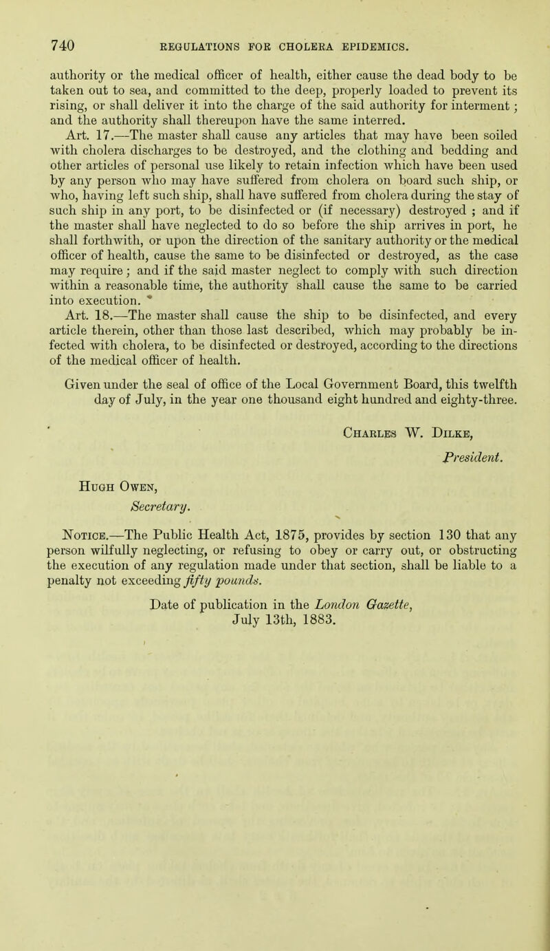 authority or the medical officer of health, either cause the dead body to be taken out to sea, and committed to the deep, properly loaded to prevent its rising, or shall deliver it into the charge of the said authority for interment; and the authority shall thereupon have the same interred. Art. 17.—The master shall cause any articles that may have been soiled with cholera discharges to be destroyed, and the clothing and bedding and other articles of personal use likely to retain infection which have been used by any person who may have suffered from cholera on board such ship, or who, having left such ship, shall have suffered from cholera during the stay of such ship in any port, to be disinfected or (if necessary) destroyed ; and if the master shall have neglected to do so before the ship arrives in port, he shall forthwith, or upon the direction of the sanitary authority or the medical officer of health, cause the same to be disinfected or destroyed, as the case may require ; and if the said master neglect to comply with such direction withm a reasonable time, the authority shall cause the same to be carried into execution. ' Art. 18.—The master shall cause the ship to be disinfected, and every article therein, other than those last described, which may probably be in- fected with cholera, to be disinfected or destroyed, according to the directions of the medical officer of health. Given under the seal of office of the Local Government Board, this twelfth day of July, in the year one thousand eight hundred and eighty-three. Charles W. Dilke, President. Hugh Owen, Secretary. Notice.—The Public Health Act, 1875, provides by section 130 that any person wilfully neglecting, or refusing to obey or carry out, or obstructing the execution of any regulation made under that section, shall be liable to a penalty not exceedmg fifty poundn. Date of publication in the London Gazette, July 13th, 1883.