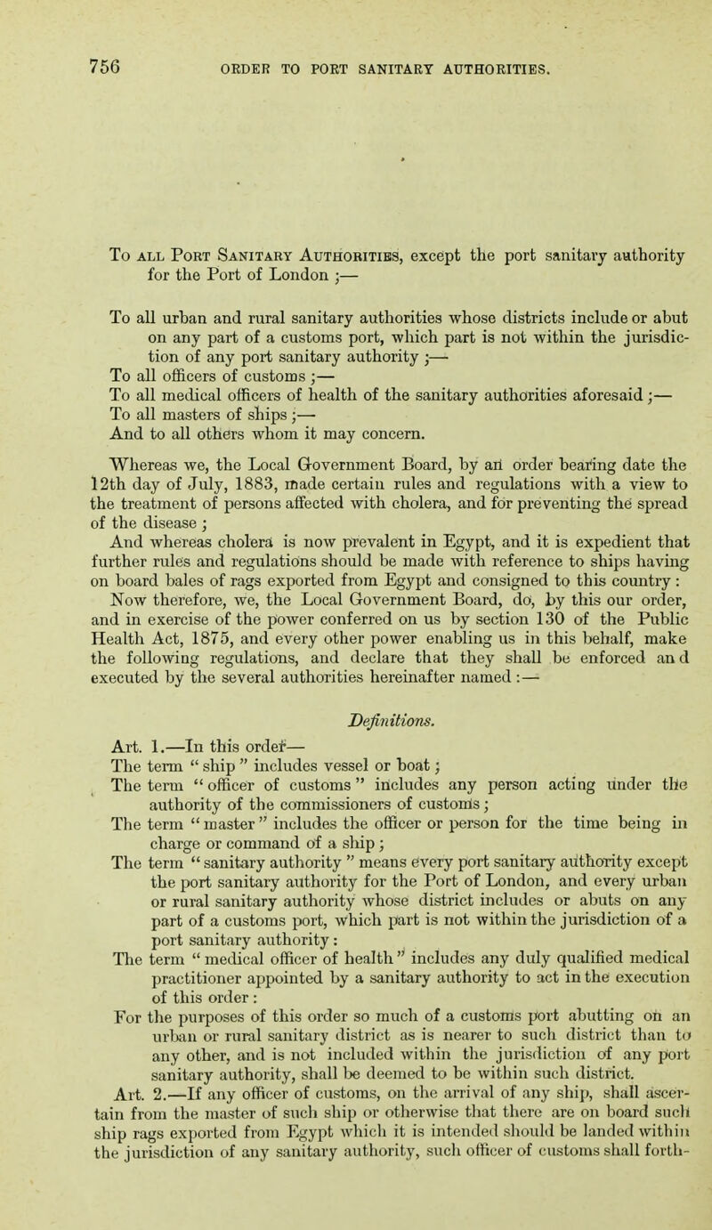 To ALL Port Sanitary Authorities, except the port sanitary authority for the Port of London ;— To all urban and rural sanitary authorities whose districts include or abut on any part of a customs port, which part is not within the jurisdic- tion of any port sanitary authority ;— To all officers of customs ;— To all medical officers of health of the sanitary authorities aforesaid;— To all masters of ships ;— And to all others whom it may concern. Whereas we, the Local Government Board, by an order bearing date the I2th day of July, 1883, made certain rules and regulations with a view to the treatment of persons affected with cholera, and for preventing the spread of the disease ; And whereas cholera is now prevalent in Egypt, and it is expedient that further rules and regulations should be made with reference to ships having on board bales of rags exported from Egypt and consigned to this country: Now therefore, we, the Local Government Board, do, by this our order, and in exercise of the power conferred on us by section 130 of the Public Health Act, 1875, and every other power enabling us in this behalf, make the following regulations, and declare that they shall be enforced an d executed by the several authorities hereinafter named :— Definitions. Art. 1.—In this ordei*— The term  ship  includes vessel or boat; The term  officer of customs  includes any person acting under the authority of the commissioners of custonis; The term  master  includes the officer or person for the time being in charge or command of a ship; The term  sanitary authority  means every port sanitary authority except the port sanitary authority for the Port of London, and every urban or rural sanitary authority whose district includes or abuts on any part of a customs port, which part is not within the jurisdiction of a port sanitary authority: Tlie term  medical officer of health  includes any duly qualified medical practitioner appointed by a sanitary authority to act in the execution of this order: For tlie purposes of this order so much of a customs port abutting oh an urljan or rural sanitary district as is nearer to such district than to any other, and is not included within the jurisdiction of any port sanitary authority, shall 1:>e deemed to be within such district. Art. 2.—If any officer of customs, on the arrival of any ship, shall ascer- tain from the master of sucli ship or otherwise that there are on board such ship rags exported from Egypt which it is intended sliould be landed within the jurisdiction of any sanitary authority, such officer of customs shall forth-