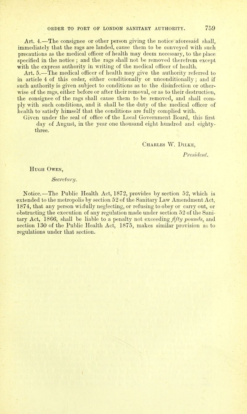 Art. 4.—The consignee or other person giving the notice'aforesaid shall, immediately that the rags are landed, cause them to be conveyed with such precautions as the medical officer of health may deem necessary, to the place specified in the notice; and the rags shall not be removed therefrom except with the express authority in writing of the medical officer of health. Art. 5.—The medical officer of health may give the authority referred to in article 4 of this order, either conditionally or unconditionally ; and if such authority is given subject to conditions as to the disinfection or other- wise of the rags, either before or after their removal, or as to their destruction, the consignee of the rags shall cause them to be removed, and shall com- ply with such conditions, and it shall be the duty of the medical officer of health to satisfy himself that the conditions are fully complied with. Given under the seal of office of the Local Government Board, this first day of August, in the year one thousand eight hundred and eighty- three. Charles W. Dilke, President. Hugh Owen, Secretari). Notice.—The Public Health Act, 1872, provides by section 52, which is extended to the metropolis by section 52 of the Sanitary Law Amendment Act, 1874, that any person wilfully neglecting, or refusing to obey or carry out, or obstructing the execution of any regulation made under section 52 of the Sani- tary Act, 1866, shall be liable to a penalty not exceeding ^p'ffy pounds, and section 130 of the Public Health Act, 1875, makes similar provision ab to regulations under that section. I