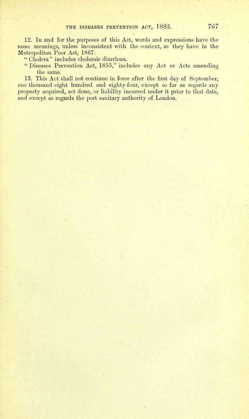 12. In and for the purposes of this Act, words and expressions have the same meanings, unless inconsistent with the context, as they have in the Metropolitan Poor Act, 1867.  Cholera  includes choleraic diarrhoea.  Diseases Prevention Act, 1855, includes any Act or Acts amending the same. 13. This Act shall not continue in force after the first day of September, one thousand eiglit hundred and eiglity-four, except so far as regards any property acquired, act done, or liability incurred under it prior to that date, and except as regards the port sanitary authority of London.