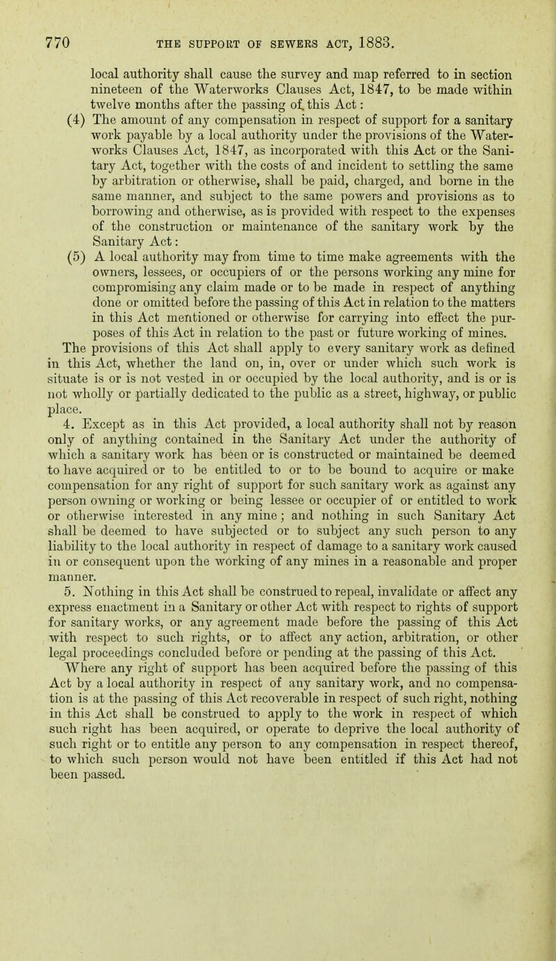 local authority shall cause the survey and map referred to in section nineteen of the Waterworks Clauses Act, 1847, to be made within twelve months after the passing of. this Act: (4) The amount of any compensation in respect of support for a sanitary work payable by a local authority under the provisions of the Water- works Clauses Act, 1847, as incorporated with this Act or the Sani- tary Act, together with the costs of and incident to settling the same by arbitration or otherwise, shall be paid, charged, and bome in the same manner, and subject to the same powers and provisions as to borrowing and otherwise, as is provided with respect to the expenses of the construction or maintenance of the sanitary work by the Sanitary Act: (5) A local authority may from time to time make agreements with the owners, lessees, or occupiers of or the persons working any mine for compromising any claim made or to be made in respect of anything done or omitted before the passing of this Act in relation to the matters in this Act mentioned or otherwise for carrying into effect the pur- poses of this Act in relation to the past or future working of mines. The provisions of this Act shall apply to every sanitary work as defined in this Act, whether the land on, in, over or under which such work is situate is or is not vested in or occupied by the local authority, and is or is not wholly or partially dedicated to the public as a street, highway, or public place. 4. Except as in this Act provided, a local authority shall not by reason only of anything contained in the Sanitary Act under the authority of which a sanitary work has been or is constructed or maintained be deemed to have ac(juired or to be entitled to or to be bound to acquire or make compensation for any right of support for such sanitary work as against any person owning or working or bemg lessee or occupier of or entitled to work or otherwise interested in any mine; and nothing in such Sanitary Act shall be deemed to have subjected or to subject any such person to any liability to the local authority in respect of damage to a sanitary work caused in or consequent upon the working of any mines in a reasonable and proper manner. 5. Nothing in this Act shall be construed to repeal, invalidate or affect any express enactment in a Sanitary or other Act with respect to rights of support for sanitary works, or any agreement made before the passing of this Act with respect to such rights, or to affect any action, arbitration, or other legal proceedings concluded before or pending at the passing of this Act. Where any right of support has been acquired before the passing of this Act by a local authority in respect of any sanitary work, and no compensa- tion is at the passing of this Act recoverable in respect of such right, nothing in this Act shall be construed to apply to the work in respect of which such right lia.s been acquired, or operate to deprive the local authority of such right or to entitle any person to any compensation in respect thereof, to which such person would not have been entitled if this Act had not been passed.