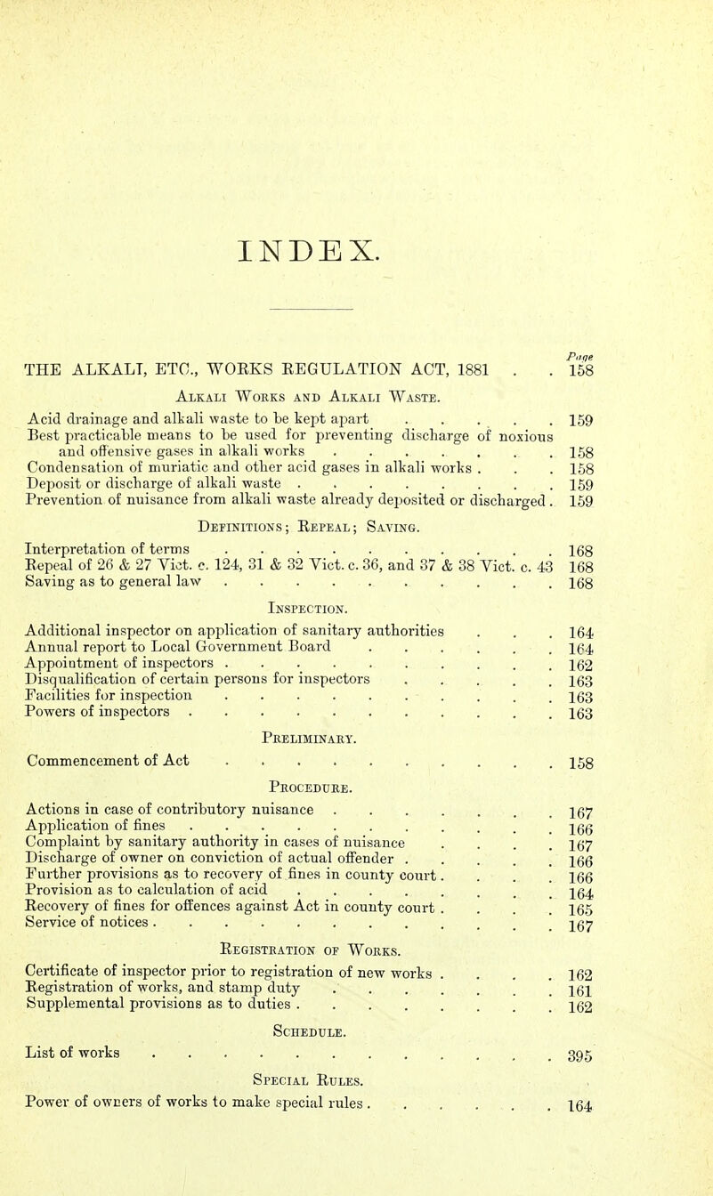 INDEX. Piiqe THE ALKALI, ETC., WOEKS EEGULATION ACT, 1881 . . 158 Alkali Works and Alkali Waste. Acid drainage and alkali waste to be kept apart 159 Best practicable means to be used for preventing discharge of noxious and offensive gases in alkali works . . . . . . .158 Condensation of muriatic and other acid gases in alkali works . . . 168 Deposit or discharge of alkali waste ........ 159 Prevention of nuisance from alkali waste already deijosited or discharged . 159 Definitions; Repeal; Saving. Interpretation of terms 168 Eepeal of 26 & 27 Vict. c. 124, 31 & 32 Vict. c. 36, and 37 & 38 Vict. c. 43 168 Saving as to general law 168 Inspection. Additional inspector on application of sanitary authorities . . . 164 Annual report to Local G-overnment Board , 164 Appointment of inspectors 162 Disqualification of certain persons for inspectors 163 Facilities for inspection 163 Powers of inspectors 163 Pkeliminaky. Commencement of Act 158 Peocedure. Actions in case of contributory nuisance 167 Application of fines . . . . . . . . . . .166 Complaint by sanitary authority in cases of nuisance • . . . 167 Discharge of owner on conviction of actual offender ..... 166 Further provisions a,s to recovery of fines in county court.... 166 Provision as to calculation of acid . . . . . . _ .164 Eecovery of fines for offences against Act in county court .... 165 Service of notices 267 Eegisteation of WollKS. Certificate of inspector prior to registration of new works . . . .162 Eegistration of works, and stamp duty 161 Supplemental provisions as to duties 162 Schedule. List of works 395 Special Rules. Power of owners of works to make special rules . . , . . . I64