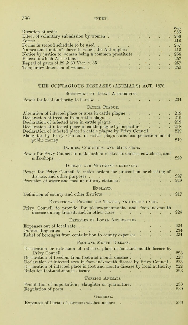 Page Duration of order 256 Effect of voluntary submission by women 266 Forms . . . . 416 Forms in second schedule to be used ........ 257 Names and limits of places to which the Act applies 413 Notice by justice to woman being a common prostitute .... 256 Places to which Act extends 257 Repeal of parts of 29 & 30 Vict. c. 35 • . . .257 TemjDorary detention of women ......... 255 THE CONTAGIOUS DISEASES (ANIMALS) ACT, 1878. BORKOWING BY LoCAL AUTHOKITIES. Power for local authority to borrow 234 Cattle Plague. Alteration of infected place or area in cattle plague 219 Declaration of freedom from cattle plague ....... 219 Declaration of infected area in cattle plague 219 Declaration of infected place in cattle plague by inspector . . . 218 Declaration of infected place in cattle plague by Privy Council. . . 219 Slaughter by Privy Council in cattle plague, and compensation out of public money . . . . . . . . . . . 219 Dairies, Cow-sheds, and Milk-shops. Power for Privy Council to make orders relative to dairies, cow-sheds, and milk-shops 229 Disease and Movement generally. Power for Privy Council to make orders for prevention or checking of disease, and other purposes ......... 227 Provision of water and food at railway stations ...... 229 England. Definition of county and other districts ....... 217 Exceptional Powers for Transit, and other cases. Privy Council to provide for pleuro-pneumonia and foot-and-mouth disease during transit, and in other cases 224 Expenses of Local Authorities. Expenses out of local rate .......... 234 Outstanding rates ........... 234 Relief of boroughs from contribution to county expenses .... 234 Foot-and-Mouth Disease. Declaration or extension of infected j^lace in foot-and-mouth disease by Privy Council 223 Declaration of freedom from foot-and-mouth disease ..... 223 Declaration of infected area in foot-and-mouth disease by Privy Council , 223 Declaration of infected place in foot-and-mouth disease by local authority 222 Rules for foot-and-mouth disease ........ 223 Foreign Animals. Prohibition of importation ; slaughter or quarantine 280 Regulation of ports 230 Genekal. Expenses of burial of carcases washed ashore ...... 236