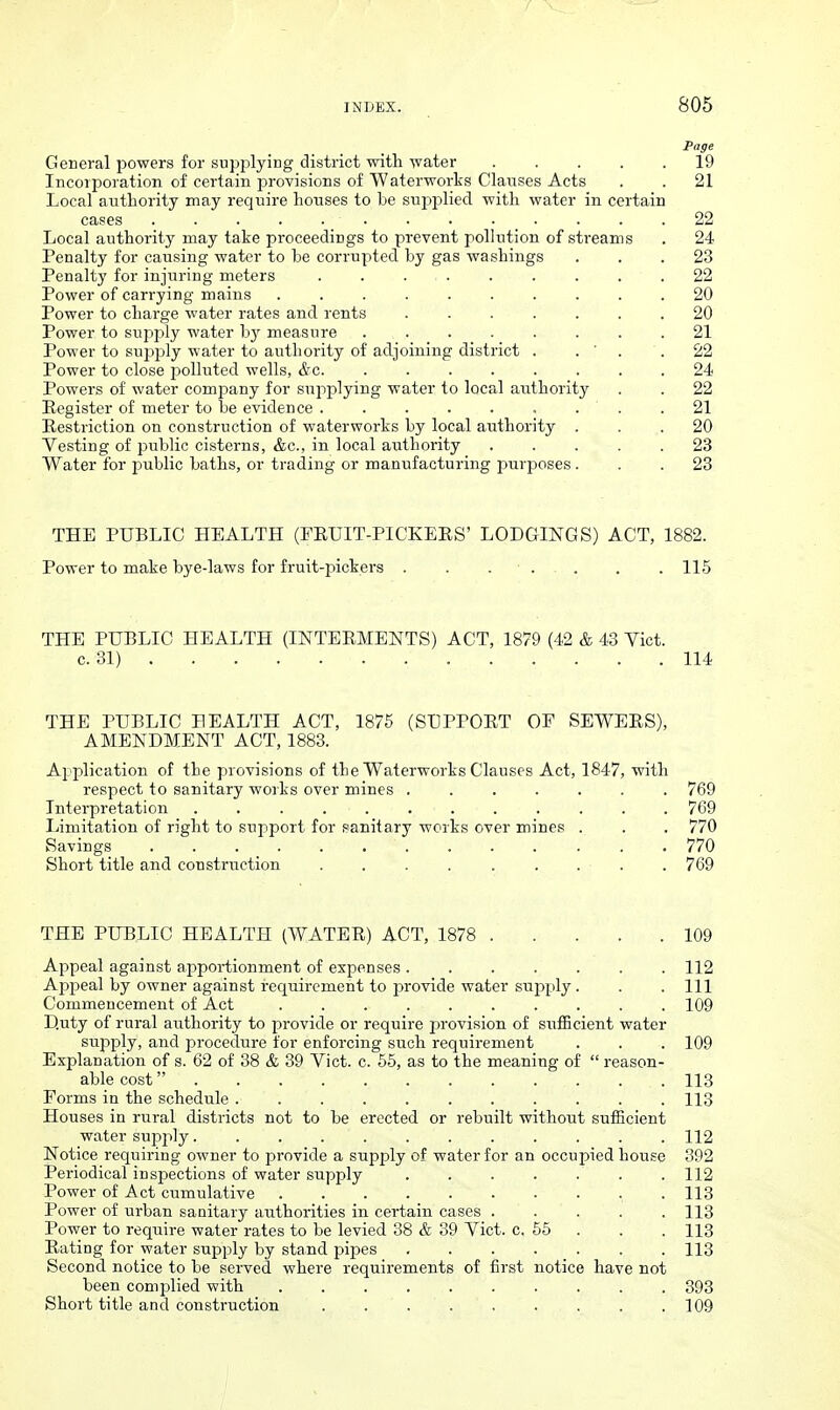 General powers for supplying district with water 19 Incoiporation of certain provisions of Waterworks Clauses Acts . . 21 Local authority may I'equire houses to be supplied with water in certain cases 22 Local authority may take proceedings to prevent pollution of streams . 24 Penalty for causing water to he corrupted by gas washings ... 23 Penalty for injuring meters . . 22 Power of carrying mains .......... 20 Power to charge water rates and rents ....... 20 Power to supjjly water by measure ........ 21 Power to supjoly water to authority of adjoining district . . ' . .22 Power to close 23olluted wells, &c 24 Powers of water company for supplying water to local authority . . 22 Eegister of meter to be evidence . . .21 Eestriction on construction of waterworks by local authority ... 20 Vesting of public cisterns, &c., in local authority ..... 23 Water for jiublic baths, or trading or manufacturing purposes... 23 THE PUBLIC HEALTH (FEUIT-PICKERS' LODGINGS) ACT, 1882. Power to make bye-laws for fruit-pickers . . . ■ 115 THE PUBLIC HEALTH (INTERMENTS) ACT, 1879 (42 & 43 Vict. c. 81) 114 THE PUBLIC BEALTH ACT, 1876 (SUPPORT OF SEWERS), AMENDMENT ACT, 1883. Application of the provisions of the Waterworks Clauses Act, 1847, with respect to sanitary works over mines ....... 769 Interpretation 769 Limitation of right to support for sanitary works over mines . . . 770 Savings 770 Short title and construction ......... 769 THE PUBLIC HEALTH (WATER) ACT, 1878 109 Appeal against apportionment of expenses 112 Apfieal by owner against requirement to j^rovide water supply . . . Ill Commencement of Act 109 Duty of rural authority to provide or require provision of sufiBcient water supply, and procedure for enforcing such requirement . . . 109 Explanation of s. 62 of 38 & 39 Vict. c. 66, as to the meaning of  reason- able cost 113 Forms in the schedule ........... 113 Houses in rural districts not to be erected or rebuilt without suiEcient water sujDply 112 Notice requiring owner to provide a supply of water for an occupied house 392 Periodical inspections of water supply . . . . . . .112 Power of Act cumulative 113 Power of urban sanitary authorities in certain cases ..... 113 Power to require water rates to be levied 38 & 39 Vict. c. 66 . . . 113 Rating for water supply by stand pipes 113 Second notice to be served where requirements of first notice have not been complied with 393 Short title and construction ......... 109