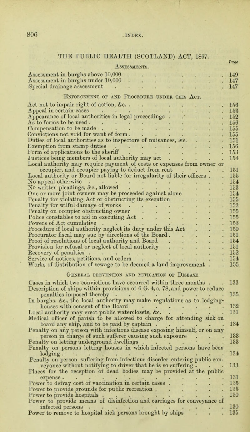 TEE PUBLIC HEALTH (SCOTLAND) ACT, 1867. Page Assessments. Assessment in burghs above 10,000 149 Assessment in burghs under 10,000 147 Special drainage assessment 147 Eneokcemekt of and Proceduke under this Act. Act not to impair right of action, &c. ........ 156 Appeal in certain cases 153 ApjDearance of local authorities in legal proceedings . .' . . . 152 As to forms to be used 156 Compensation to be made .......... 165 Convictions not void for want of form........ 165 Duties of local authorities as to inspectors of miisances, &c. . . . 151 Exemption from stamp duties ......... 166 Form of applications to the sheriff ........ 153 Justices being members of local authority may act ..... 154 Local authority may require payment of costs or expenses from owner or occupier, and occupier paying to deduct from rent .... 161 Local authority or Board not liable for irregularity of their officers . . 165 No appeal otherwise 154 No written pleadings, &c., allowed 153 One or more joint owners may be proceeded against alone . . . 164 Penalty for violating Act or obstructing its execution .... 155 Penalty for wilful damage of works ........ 152 Penalty on occupier obstructing owner 155 Police constables to aid in executing Act ....... 165 Powers of Act cumvalative . . . 153 Procedure if local authority neglect its duty under this Act . . . 150 Procurator fiscal may sue by directions of the Board ..... 151 Proof of resolutions of local authority and Board 164 Provision for refusal or neglect of local authority ..... 161 Recovery of penalties 152 Service of notices, petitions, and orders 164 Works of distribution of sewage to be deemed a land improvement . . 155 General prevention and mitigation of Disease. Cases in which two convictions have occurred within three months . . 133 Description of ships within provisions of 6 G. 4, c. 78, and power to reduce penalties imposed thereby ......... 136 In burghs, &c., the local authority may make regulations as to lodging- houses with consent of the Board ....... 132 Local authority may erect public waterclosets, &c 131 Medical officer of parish to be allowed to charge for attending sick on board any ship, and to be paid by captain ...... 134 Penalty on any person with infectious disease exposing himself, or on any person in charge of such sufferer causing such exposure . . . 133 Penalty on letting underground dwellings 133 Penalty on persons letting houses in which infected persons have been lodging ............. 134 Penalty on person suffering from infectious disorder entering public con- veyance without notifying to driver that he is so suffering . . . 133 Places for the reception of dead bodies may be provided at the public expense ............. 131 Power to defray cost of vaccination in certain cases ..... 135 Power to provide grounds for public recreation ...... 135 Power to provide hospitals 130 Power to provide means of disinfection and carriages for conveyance of infected persons 130 Power to remove to hospital sick persons brought by ships . . . 135