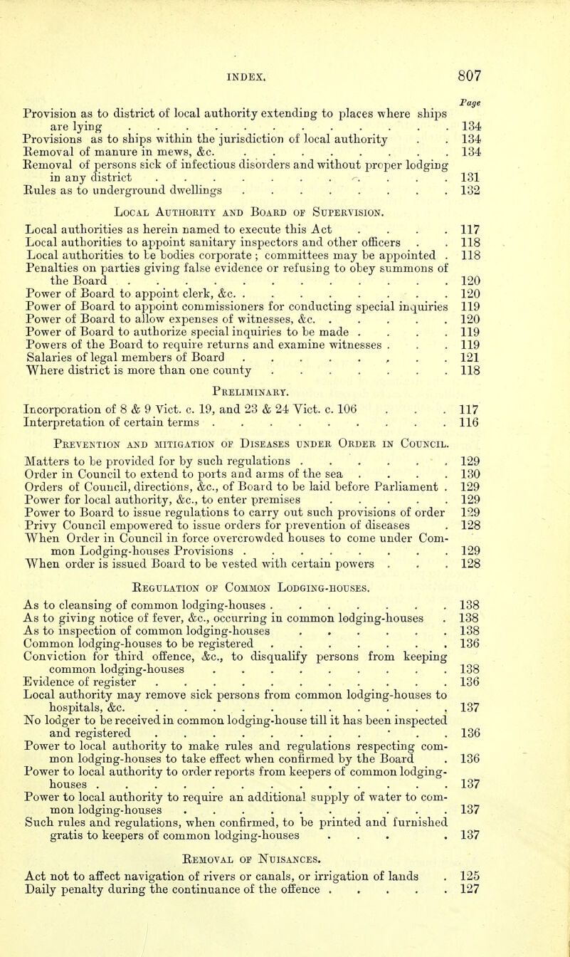 Fage Provision as to district of local authority extending to places where sliij^s are lying ............ 134 Provisions as to ships within the Jurisdiction of local authority . . 134 Removal of manure in mews, &c. ........ 134 Removal of persons sick of infectious disorders and without i^roiaer lodging in any district ........... 181 Rules as to underground dwellings ........ 132 Local AtrTHOniTY and Board of Supervision. Local authorities as herein named to execute this Act .... 117 Local authorities to appoint sanitary inspectors and other officers . . 118 Local authorities to Le bodies corporate ; committees may be api^ointed . 118 Penalties on parties giving false evidence or refusing to obey summons of the Board 120 Power of Board to appoint clerk, &c . 120 Power of Board to appoint commissioners for conducting special inquiries 119 Power of Board to allow expenses of witnesses, &c. ..... 120 Power of Board to authorize special inquiries to be made .... 119 Powers of the Board to require returns and examine witnesses . . . 119 Salaries of legal members of Board , . . 121 Where district is more than one county ....... 118 Preliminary. Incorporation of 8 & 9_Vict. c. 19, and 23 & 24 Yict. c. 106 . . .117 Interpretation of certain terms . . . . . . . . .116 Prevention and mitigation of Diseases under Order in Council. Matters to be provided for by such regulations 129 Order in Council to extend to ports and aims of the sea .... 130 Orders of Council, directions, &c., of Board to be laid before Parliament . 129 Power for local authority, &c., to enter premises ..... 129 Power to Board to issue regulations to carry out such provisions of order 1*^49 Privy Council empowered to issue orders for prevention of diseases . 128 When Order in Council in force overcrowded houses to come under Com- mon Lodging-houses Provisions ........ 129 When order is issued Board to be vested with certain powers . . . 128 Regulation op Common Lodging-houses. As to cleansing of common lodging-houses 138 As to giving notice of fever, &c., occurring in common lodging-houses . 138 As to inspection of common lodging-houses ...... 138 Common lodging-houses to be registered ....... 136 Conviction for third offence, Ac, to disqualify persons from keeping common lodging-houses ......... 138 Evidence of register ........... 136 Local authority may remove sick persons from common lodging-houses to hosj)itals, &c. ........... 137 No lodger to be received in common lodging-house till it has been inspected and registered • . . 136 Power to local authority to make rules and regulations respecting com- mon lodging-houses to take effect when confirmed by the Board . 136 Power to local authority to order reports from keepers of common lodging- houses 137 Power to local authority to require an additional supply of water to com- mon lodging-houses .......... 137 Such rules and regulations, when confirmed, to be printed and furnished gratis to keepers of common lodging-houses ... . 137 Removal of ISTuisa^ices. Act not to affect navigation of rivers or canals, or irrigation of lauds . 125 Daily penalty during the continuance of the offence 127