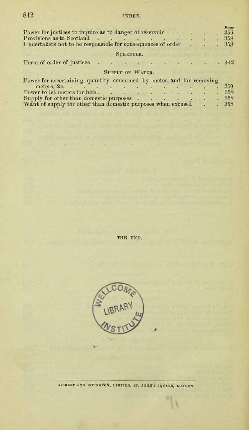 Page Power for justices to inquire as to danger of reservoir .... 356 Provisions as to Scotland 358 Undertakers not to be responsible for consequences of order . . . 358 Schedule. Form of order of justices 442 Supply of Water. Power for ascertaining quantity consumed by meter, and for removing meters, &c. ............ 359 Power to let meters for hire .......... 358 Supply for other than domestic purposes ....... 358 Want of supply for other than domestic purposes when excused . . 358 THE END. QILBEBI AND EIVIKGHON, HHIIED, SI. JOUJf'3 SqUABB, tONDOIf.