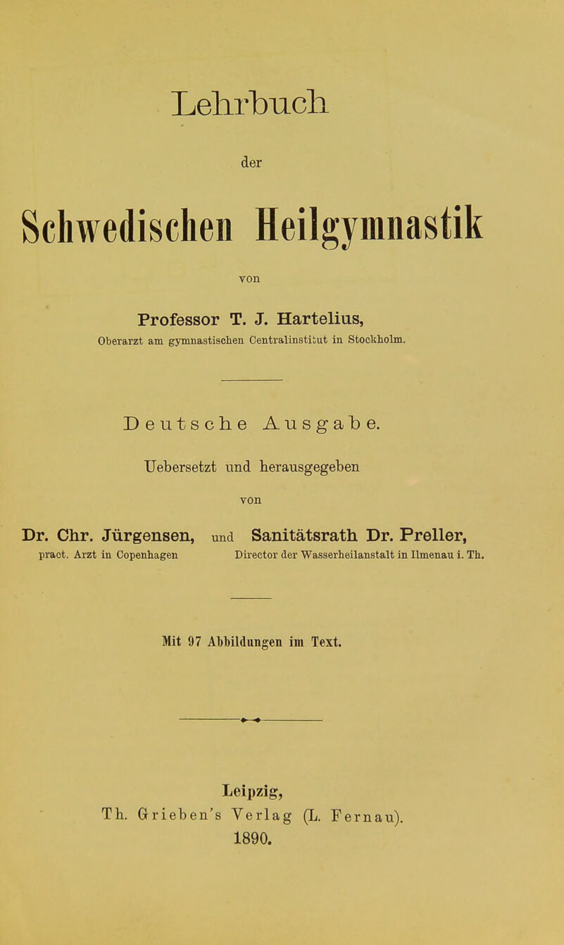 Leiirbiicli der Schwedischen Heilgymnastik von Professor T. J. Hartelius, Oberarzt am gymnastischen Centraiinstitut in Stockholm. Deutsche Ausgabe. Uebersetzt und herausgegeben von Dr. Chr. Jürgensen, und Sanitätsrath Dr. Preller, praot. Arzt in Copenhagen Director der Wasserheilanstalt in Ilmenau 1. Th Mit 97 Abbildungen im Text. Leipzig, TL Grieben's Verlag (L. Fernau). 1890.