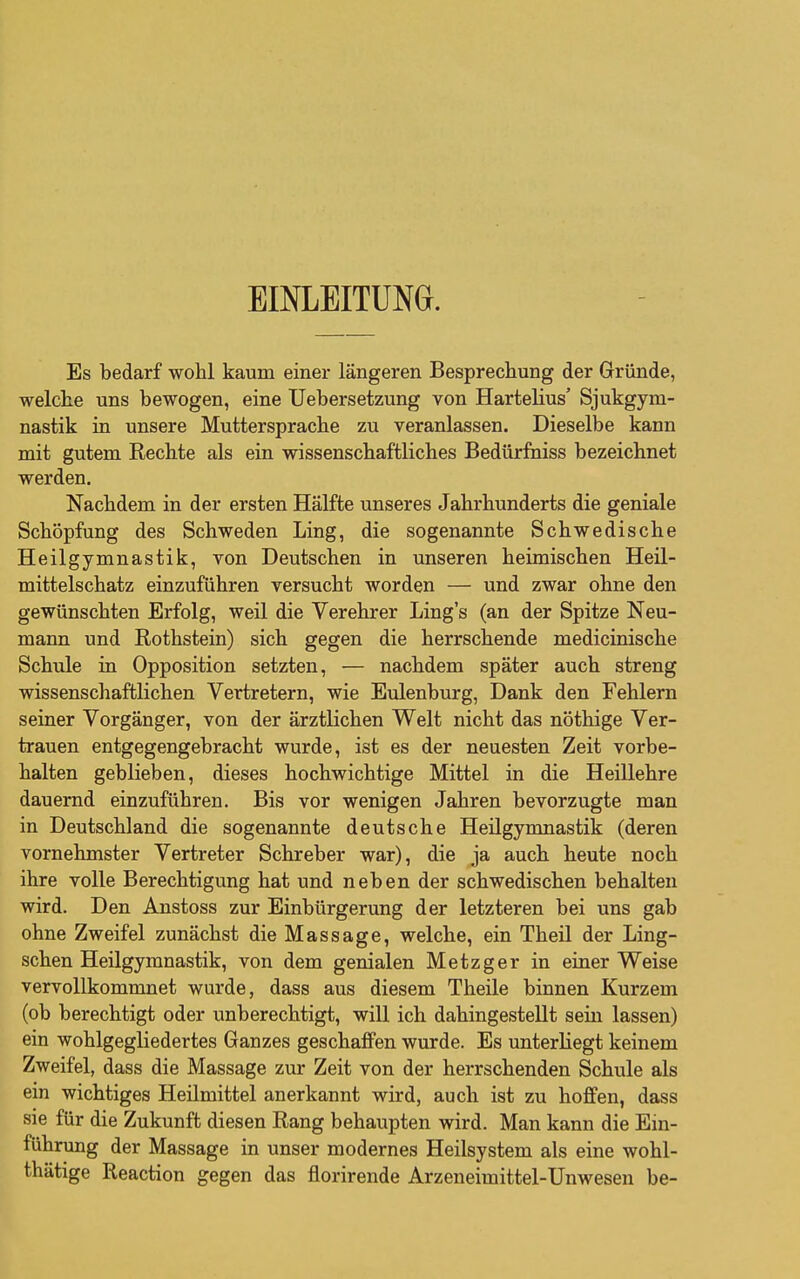 EINLEITUNG. Es bedarf wohl kaum einer längeren Besprechung der Gründe, welche uns bewogen, eine Uebersetzung von Hartelius' Sjukgym- nastik in unsere Muttersprache zu veranlassen. Dieselbe kann mit gutem Rechte als ein wissenschaftliches Bedürfniss bezeichnet werden. Nachdem in der ersten Hälfte unseres Jahrhunderts die geniale Schöpfung des Schweden Ling, die sogenannte Schwedische Heilgymnastik, von Deutschen in unseren heimischen Heil- mittelschatz einzuführen versucht worden — und zwar ohne den gewünschten Erfolg, weil die Verehrer Ling's (an der Spitze Neu- mann und Rothstein) sich gegen die herrschende medicinische Schule in Opposition setzten, — nachdem später auch streng wissenschaftlichen Vertretern, wie Eulenburg, Dank den Fehlern seiner Vorgänger, von der ärztlichen Welt nicht das nöthige Ver- trauen entgegengebracht wurde, ist es der neuesten Zeit vorbe- halten geblieben, dieses hochwichtige Mittel in die Heillehre dauernd einzuführen. Bis vor wenigen Jahren bevorzugte man in Deutschland die sogenannte deutsche Heilgymnastik (deren vornehmster Vertreter Schreber war), die ja auch heute noch ihre volle Berechtigung hat und neben der schwedischen behalten wird. Den Anstoss zur Einbürgerung der letzteren bei uns gab ohne Zweifel zunächst die Massage, welche, ein Theil der Ling- schen Heilgymnastik, von dem genialen Metzger in einer Weise vervollkommnet wurde, dass aus diesem Theile binnen Kurzem (ob berechtigt oder unberechtigt, will ich dahingestellt sein lassen) ein wohlgegliedertes Ganzes geschaffen wurde. Es unterliegt keinem Zweifel, dass die Massage zur Zeit von der herrschenden Schule als ein wichtiges Heilmittel anerkannt wird, auch ist zu hoffen, dass sie für die Zukunft diesen Rang behaupten wird. Man kann die Ein- führung der Massage in unser modernes Heilsystem als eine wohl- thätige Reaction gegen das florirende Arzeneimittel-Unwesen be-