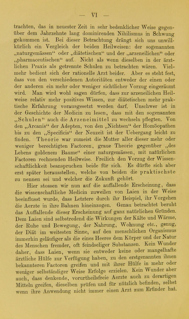 trachten, das in neuester Zeit in sehr bedenklicher Weise gegen- über dem Jahrzehnte lang dominirenden Nihilismus in Schwung gekommen ist. Bei dieser Betrachtung drängt sich uns unwill- kürlich ein Vergleich der beiden Heil weisen: der sogenannten „naturgemässen oder „diätetischen und der „arzeneilichen oder „pharmaceutischen auf. Nicht als wenn dieselben in der ärzt- lichen Praxis als getrennte Schulen zu betrachten wären. Viel- mehr bedient sich der rationelle Arzt beider. Aber es steht fest, dass von den verschiedenen Autoritäten entweder der einen oder der anderen ein mehr oder weniger sichtlicher Vorzug eingeräumt wird. Man wird wohl sagen dürfen, dass zur arzeneilichen Heil- weise relativ mehr positives Wissen, zur diätetischen mehr prak- tische Erfahrung vorausgesetzt werden darf. Unschwer ist in der Geschichte der Medicin zu lesen, dass mit den sogenannten ,,Schulen auch die Arzeneimittel zu wechseln pflegten. Von den „Arcanis der Adepten, von den „Nichtsen der Homöopathen bis zu den ,,Specificis der Neuzeit ist der Uebergang leicht zu finden. Theorie war zumeist die Mutter aller dieser mehr oder weniger berechtigten Factoren, graue Theorie gegenüber „des Lebens goldenem Baume einer naturgemässen, mit natüi-lichen Factoren rechnenden Heilweise. Freilich den Vorzug der Wissen- schaftlichkeit beanspruchen beide für sich. Es dürfte sich aber erst später herausstellen, welche von beiden die praktischste zu nennen sei und welcher die Zukunft gehört. Hier stossen wir nun auf die auffallende Erscheinung, dass die wissenschaftHche Medicin zuweilen von Laien in der Weise beeinfiusst wurde, dass Letztere durch ihr Beispiel, ihr Vorgehen die Aerzte in ihre Bahnen hineinzogen. Genau betrachtet beruht das Auffallende dieser Erscheinung auf ganz natürlichen Gründen. Dem Laien sind selbstredend die Wirkungen der Kälte und Wärme, der Ruhe und Bewegung, der Nahrung, Wohnung etc., genug, der Diät im weitesten Sinne, auf den menschlichen Organismus immerhin geläufiger als die emes Heeres dem Körper imd der Natur des Menschen fremder, oft feindseliger Substanzen. Kein Wunder daher, dass Laien, wenn sie entweder keine oder mangelhafte ärztliche Hülfe zur Verfügung haben, zu den erstgenannten ihnen bekannteren Factoren greifen und mit ihrer Hülfe in mehr oder weniger selbständiger Weise Erfolge erzielen. Kein Wunder aber auch, dass denkende, vorurtheilsfreie Aerzte auch zu derartigen Mitteln greifen, dieselben prüfen und für nützlich befinden, selbst wenn ihre Anwendung nicht immer einen Arzt zum Erfinder hat.