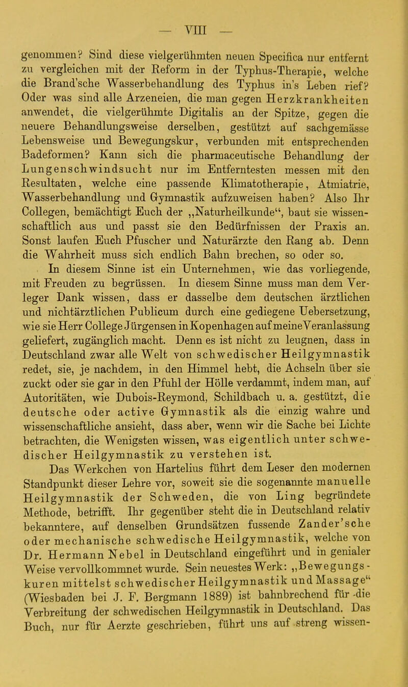 genommen? Sind diese vielgerühmten neuen Specifica nur entfernt zu vergleichen mit der Reform in der Typhus-Therapie, welche die Brand'sche Wasserbehandlung des Typhus ins Leben rief? Oder was sind alle Arzeneien, die man gegen Herzkrankheiten anwendet, die vielgerühmte Digitalis an der Spitze, gegen die neuere Behandlungsweise derselben, gestützt auf sachgemässe Lebensweise und Bewegungskur, verbunden mit entsprechenden Badeformen? Kann sich die pharmaceutische Behandlung der Lungenschwindsucht nur im Entferntesten messen mit den Resultaten, welche eine passende Klimatotherapie, Atmiatrie, Wasserbehandlung und Gymnastik aufzuweisen haben? Also Ihr Collegen, bemächtigt Euch der ,,Naturheilkunde, baut sie wissen- schaftlich aus und passt sie den Bedürfnissen der Praxis an. Sonst laufen Euch Pfuscher und Naturärzte den Rang ab. Denn die Wahrheit muss sich endlich Bahn brechen, so oder so. In diesem Sinne ist ein Unternehmen, wie das vorliegende, mit Freuden zu begrüssen. In diesem Sinne muss man dem Ver- leger Dank wissen, dass er dasselbe dem deutschen ärztlichen und nichtärztlichen Publicum durch eine gediegene TJebersetzung, wie sie Herr College Jürgensen in Kopenhagen auf meine Veranlassung geliefert, zugänglich macht. Denn es ist nicht zu leugnen, dass in Deutschland zwar alle Welt von schwedischer Heilgymnastik redet, sie, je nachdem, in den Himmel hebt, die Achseln über sie zuckt oder sie gar in den Pfuhl der HöUe verdammt, indem man, auf Autoritäten, wie Dubois-Reymond, Schildbach u. a. gestützt, die deutsche oder active Gymnastik als die einzig wahre und wissenschaftliche ansieht, dass aber, wenn wir die Sache bei Lichte betrachten, die Wenigsten wissen, was eigentlich unter schwe- discher Heilgymnastik zu verstehen ist. Das Werkchen von Hartelius führt dem Leser den modernen Standpunkt dieser Lehre vor, soweit sie die sogenannte manuelle Heilgymnastik der Schweden, die von Ling begi-ündete Methode, betrifft. Ihr gegenüber steht die in Deutschland relativ bekanntere, auf denselben Grundsätzen fussende Zander'sche oder mechanische schwedische Heilgymnastik, welche von Dr. Hermann Nebel in Deutschland eingeführt und in genialer Weise vervollkommnet wurde. Sein neuestes Werk: „Bewegungs- kuren mittelst schwedischer Heilgymnastik undMassage (Wiesbaden bei J. F. Bergmann 1889) ist bahnbrechend für-die Verbreitung der schwedischen Heilgymnastik in Deutschland. Das Buch, nur für Aerzte geschrieben, führt uns auf streng wissen-