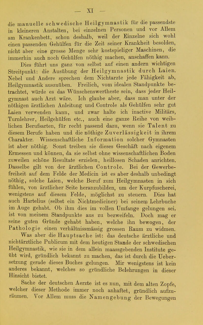 die manuelle schwedische Heilgymnastik für die passendste in kleineren Anstalten, bei einzelnen Personen und vor Allem am Krankenbett, schon deshalb, weil der Einzelne sich wohl einen passenden Gehülfen für die Zeit seiner Krankheit besolden, nicht aber eine grosse Menge sehr kostspieliger Maschinen, die immerhin auch noch Gehülfen nöthig machen, anschaffen kann. Dies führt uns ganz von selbst auf einen andern wichtigen Streitpunkt: die Ausübung der Heilgymnastik durch Laien. Nebel und Andere sprechen dem Nichtarzte jede Fähigkeit ab, Heilgymnastik auszuüben. Freilich, vom idealen Standpunkte be- trachtet, würde es das Wünschenswertheste sein, dass jeder Heil- gymnast auch Arzt wäre. Ich glaube aber, dass man unter der nöthigen ärztlichen Anleitung und Controle als Gehülfen sehr gut Laien verwenden kann, und zwar halte ich inactive Militärs, Turnlehrer, Heilgehülfen etc., auch eine ganze Reihe von weib- lichen Berufsarten, für recht passend dazu, wenn sie Talent zu diesem Berufe haben und die nöthige Zuverlässigkeit in ihrem Charakter. Wissenschaftliche Information solcher Gymnasten ist aber nöthig. Sonst treiben sie dieses Geschäft nach eigenem Ermessen und können, da sie selbst ohne wissenschaftlichen Boden zuweilen schöne Resultate erzielen, heillosen Schaden anrichten. Dasselbe gilt von der ärztlichen Controle. Bei der Gewerbe- freiheit auf dem Felde der Medicin ist es aber deshalb unbedingt nöthig, solche Laien, welche Beruf zum Heilgymnasten in sich fühlen, von ärzthcher Seite heranzubilden, um der Kurpfuscherei, wenigstens auf diesem Felde, möglichst zu steuern. Dies hat auch Hartelius (selbst ein Nichtmediciner) bei seinem Lehrbuche im Auge gehabt. Ob ihm dies im vollen Umfange gelungen sei, ist von meinem Standpunkte aus zu bezweifeln. Doch mag er seine guten Gründe gehabt haben, welche ihn bewogen, der Pathologie einen verhältnissmässig grossen Raum zu widmen. Was aber die Hauptsache ist: das deutsche ärztliche und nichtärztliche Publicum mit dem heutigen Stande der schwedischen Heilgymnastik, wie sie in dem allein maassgebenden Institute ge- übt wird, gründlich bekannt zu machen, das ist durch die Ueber- setzung gerade dieses Buches gelungen. Mir wenigstens ist kein anderes bekannt, welches so gründliche Belehrungen in dieser Hinsicht bietet. Sache der deutschen Aerzte ist es nun, mit dem alten Zopfe, welcher dieser Methode immer noch anhaftet, gründlich aufzu- räumen. Vor Allem muss die Namengebung der Bewegungen