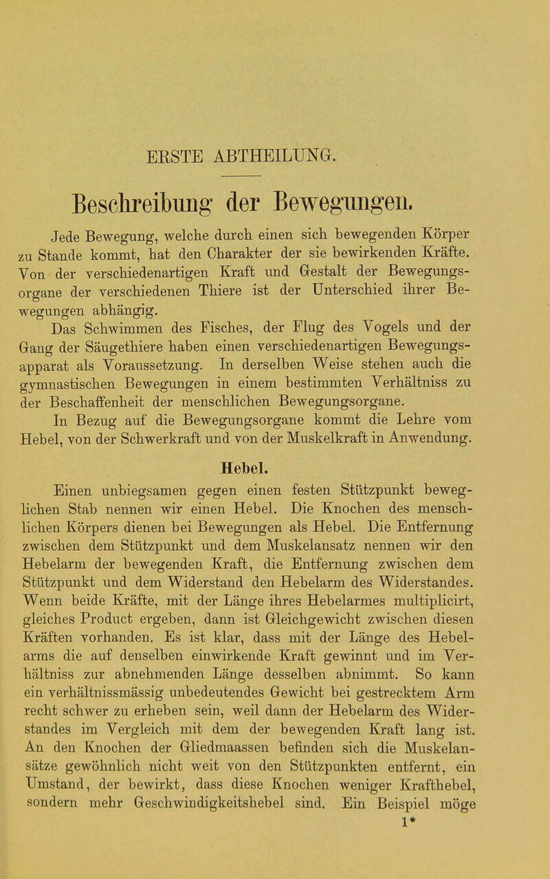 ERSTE ABTHEILUNG. Beschreibung der Bewegungen. Jede Bewegung, welche durch einen sich bewegenden Körper zu Stande kommt, hat den Charakter der sie bewirkenden Kräfte. Von der verschiedenartigen Kraft und Gestalt der Bewegungs- organe der verschiedenen Thiere ist der Unterschied ihrer Be- wegungen abhängig. Das Schwimmen des Fisches, der Flug des Vogels und der Gang der Säugethiere haben einen verschiedenartigen Bewegungs- apparat als Voraussetzung. In derselben Weise stehen auch die gymnastischen Bewegungen in einem bestimmten Verhältniss zu der Beschaffenheit der menschlichen Bewegungsorgane. In Bezug auf die Bewegungsorgane kommt die Lehre vom Hebel, von der Schwerkraft und von der Muskelkraft in Anwendung. Hebel. Einen unbiegsamen gegen einen festen Stützpunkt beweg- hchen Stab nennen wir einen Hebel. Die Knochen des mensch- lichen Körpers dienen bei Bewegungen als Hebel. Die Entfernung zwischen dem Stützpunkt und dem Muskelansatz nennen wir den Hebelarm der bewegenden Kraft, die Entfernung zwischen dem Stützpunkt und dem Widerstand den Hebelarm des Widerstandes. Wenn beide Kräfte, mit der Länge ihres Hebelarmes multiplicirt, gleiches Product ergeben, dann ist Gleichgewicht zwischen diesen Kräften vorhanden. Es ist klar, dass mit der Länge des Hebel- arms die auf denselben einwirkende Kraft gewinnt und im Ver- hältniss zur abnehmenden Länge desselben abnimmt. So kann ein verhältnissmässig unbedeutendes Gewicht bei gestrecktem Arm recht schwer zu erheben sein, weil dann der Hebelarm des Wider- standes im Vergleich mit dem der bewegenden Kraft lang ist. An den Knochen der Gliedmaassen befinden sich die Muskelan- sätze gewöhnlich nicht weit von den Stützpunkten entfernt, ein Umstand, der bewirkt, dass diese Knochen weniger Krafthebel, sondern mehr Geschwindigkeitshebel sind. Ein Beispiel möge 1*